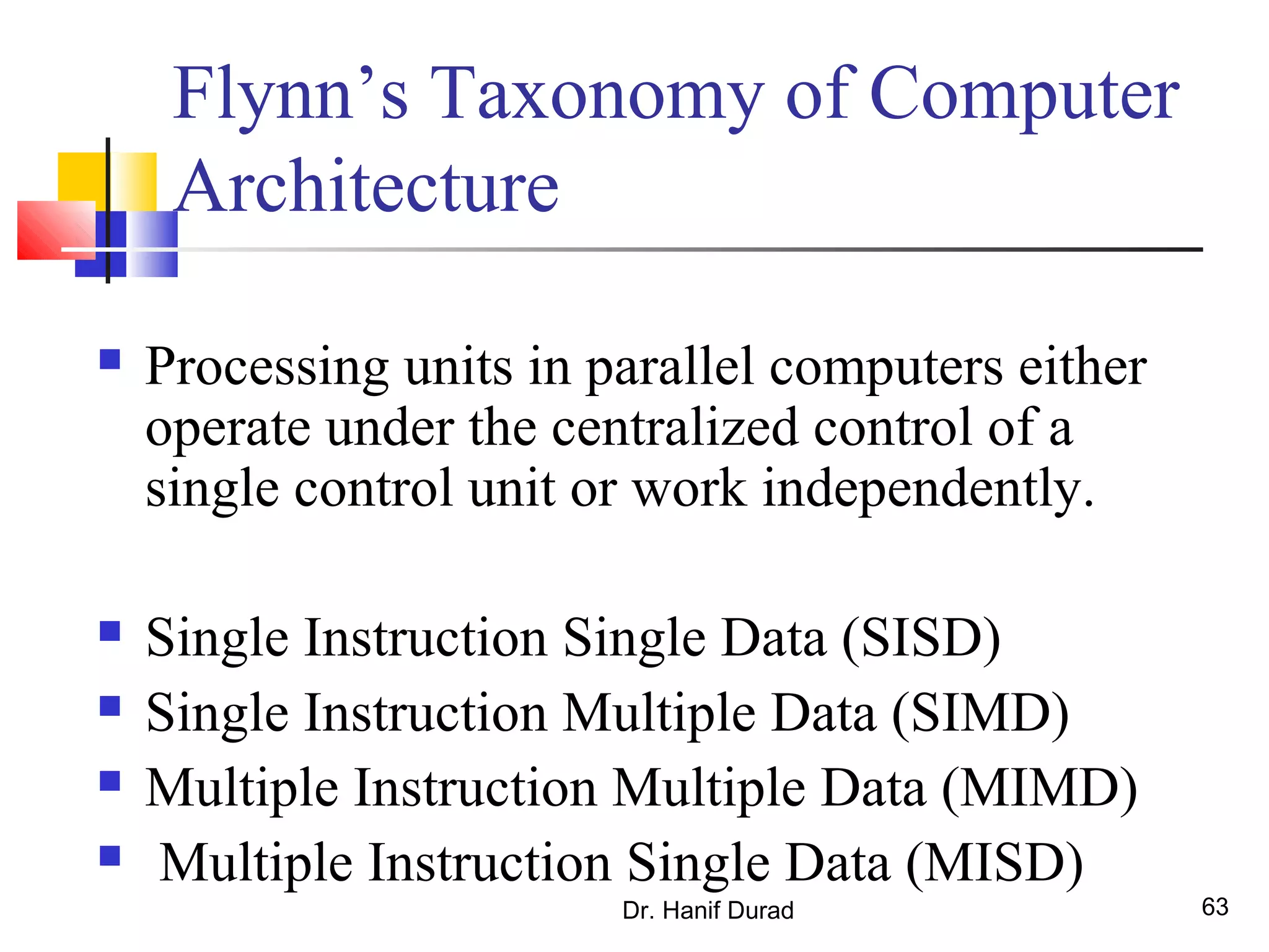 Dr. Hanif Durad 63
Flynn’s Taxonomy of Computer
Architecture
 Processing units in parallel computers either
operate under the centralized control of a
single control unit or work independently.
 Single Instruction Single Data (SISD)
 Single Instruction Multiple Data (SIMD)
 Multiple Instruction Multiple Data (MIMD)
 Multiple Instruction Single Data (MISD)
 