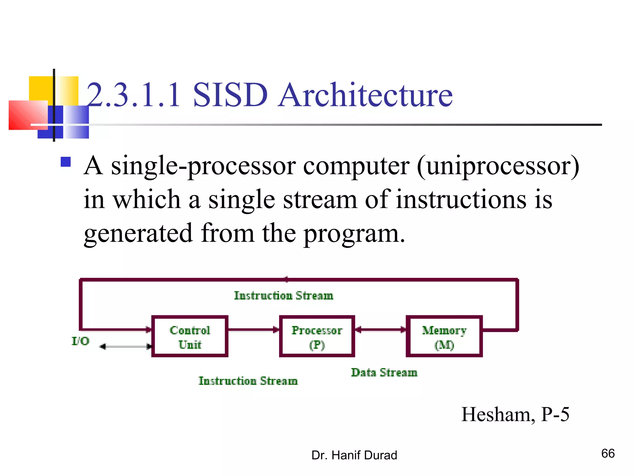 Dr. Hanif Durad 66
2.3.1.1 SISD Architecture
 A single-processor computer (uniprocessor)
in which a single stream of instructions is
generated from the program.
Hesham, P-5
 