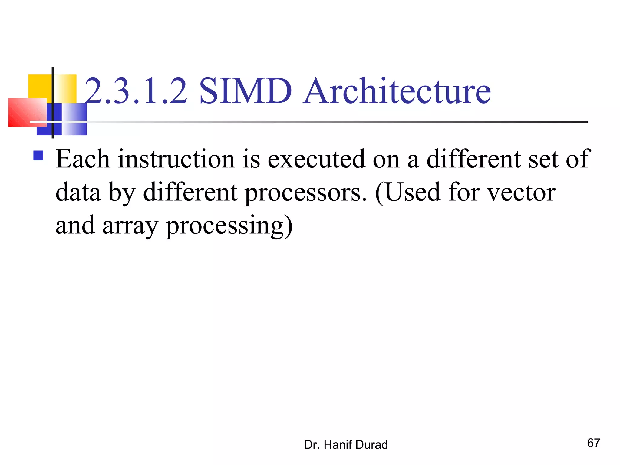 Dr. Hanif Durad 67
2.3.1.2 SIMD Architecture
 Each instruction is executed on a different set of
data by different processors. (Used for vector
and array processing)
 