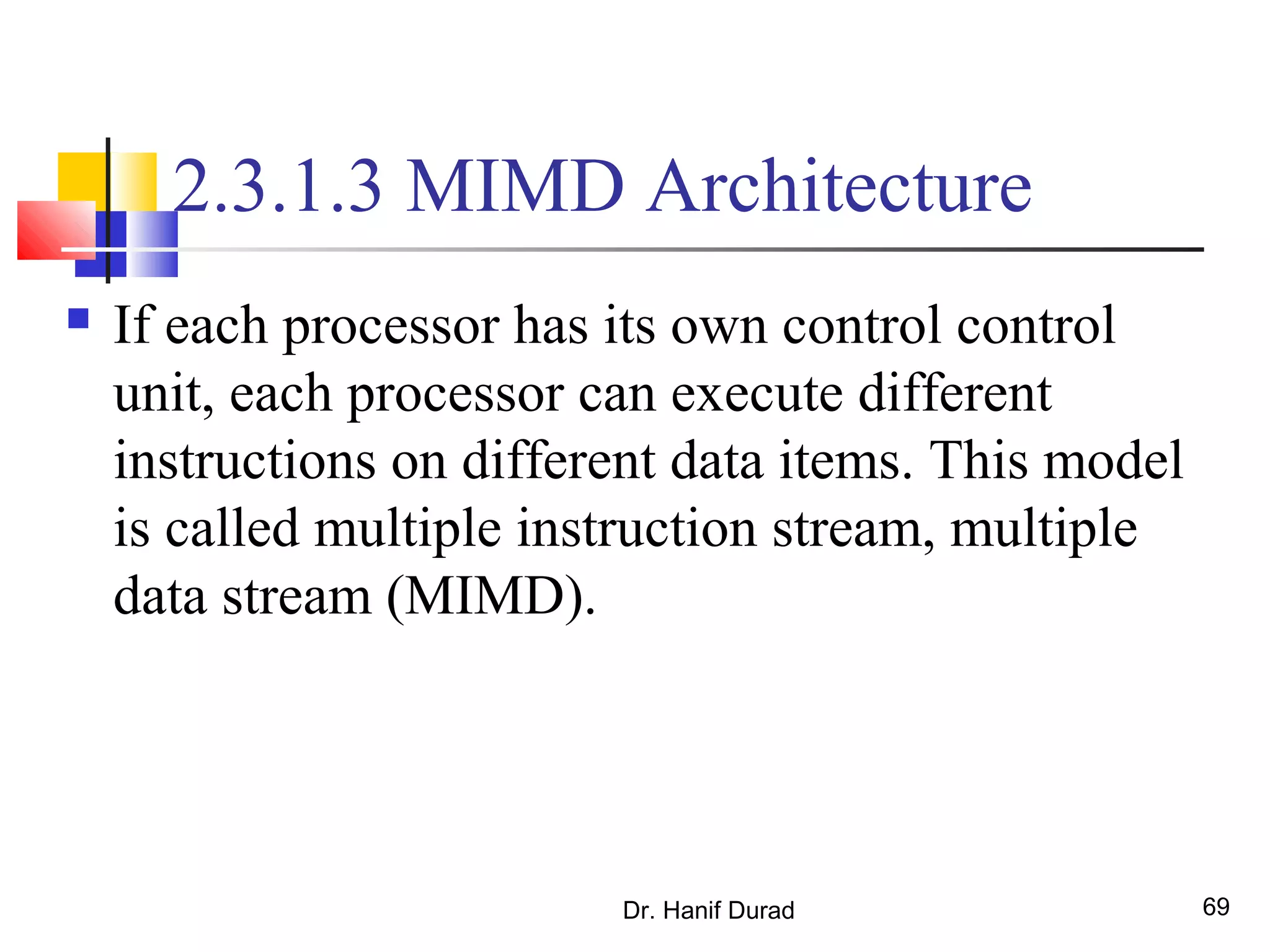 Dr. Hanif Durad 69
2.3.1.3 MIMD Architecture
 If each processor has its own control control
unit, each processor can execute different
instructions on different data items. This model
is called multiple instruction stream, multiple
data stream (MIMD).
 