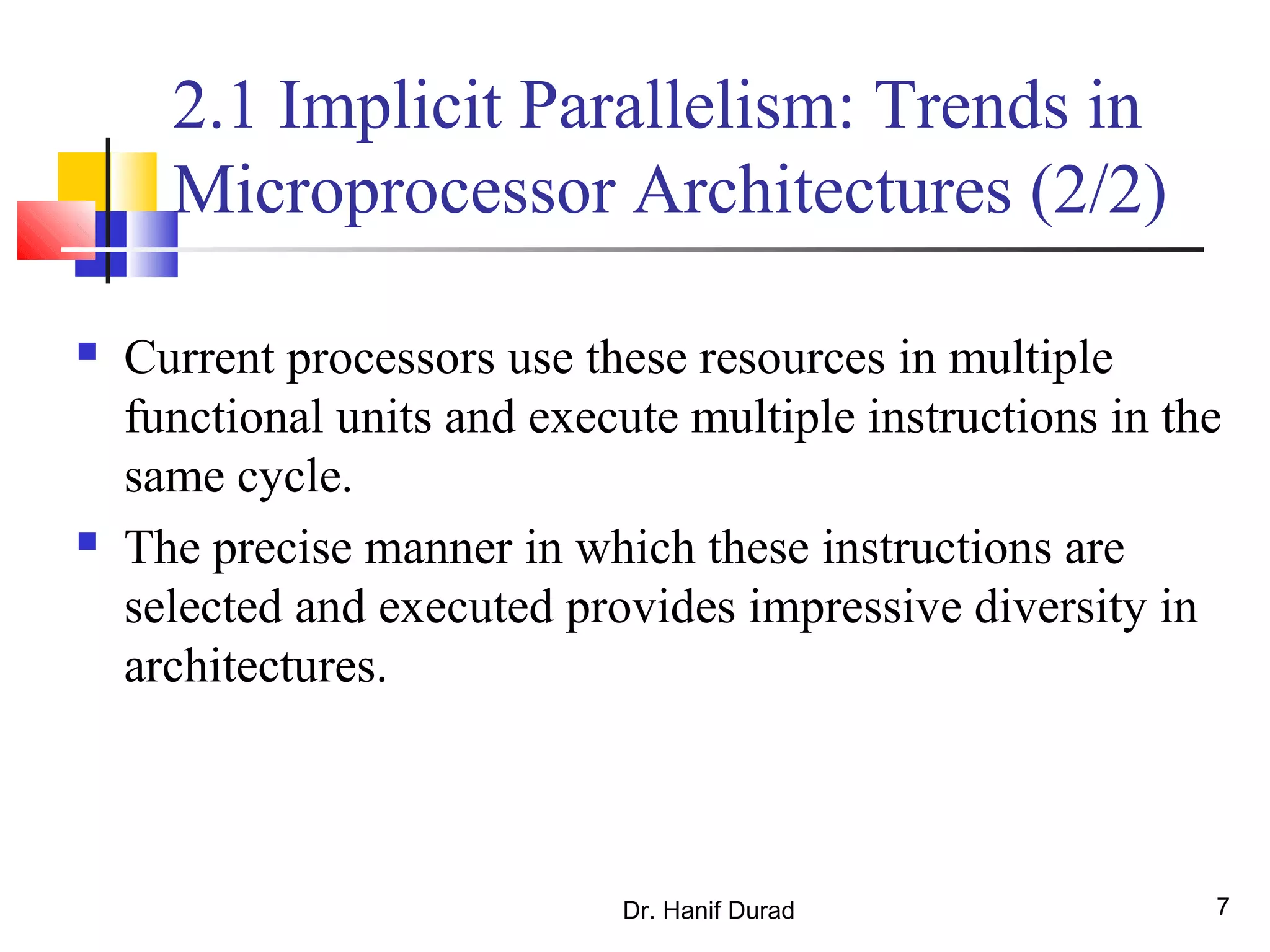 Dr. Hanif Durad 7
2.1 Implicit Parallelism: Trends in
Microprocessor Architectures (2/2)
 Current processors use these resources in multiple
functional units and execute multiple instructions in the
same cycle.
 The precise manner in which these instructions are
selected and executed provides impressive diversity in
architectures.
 