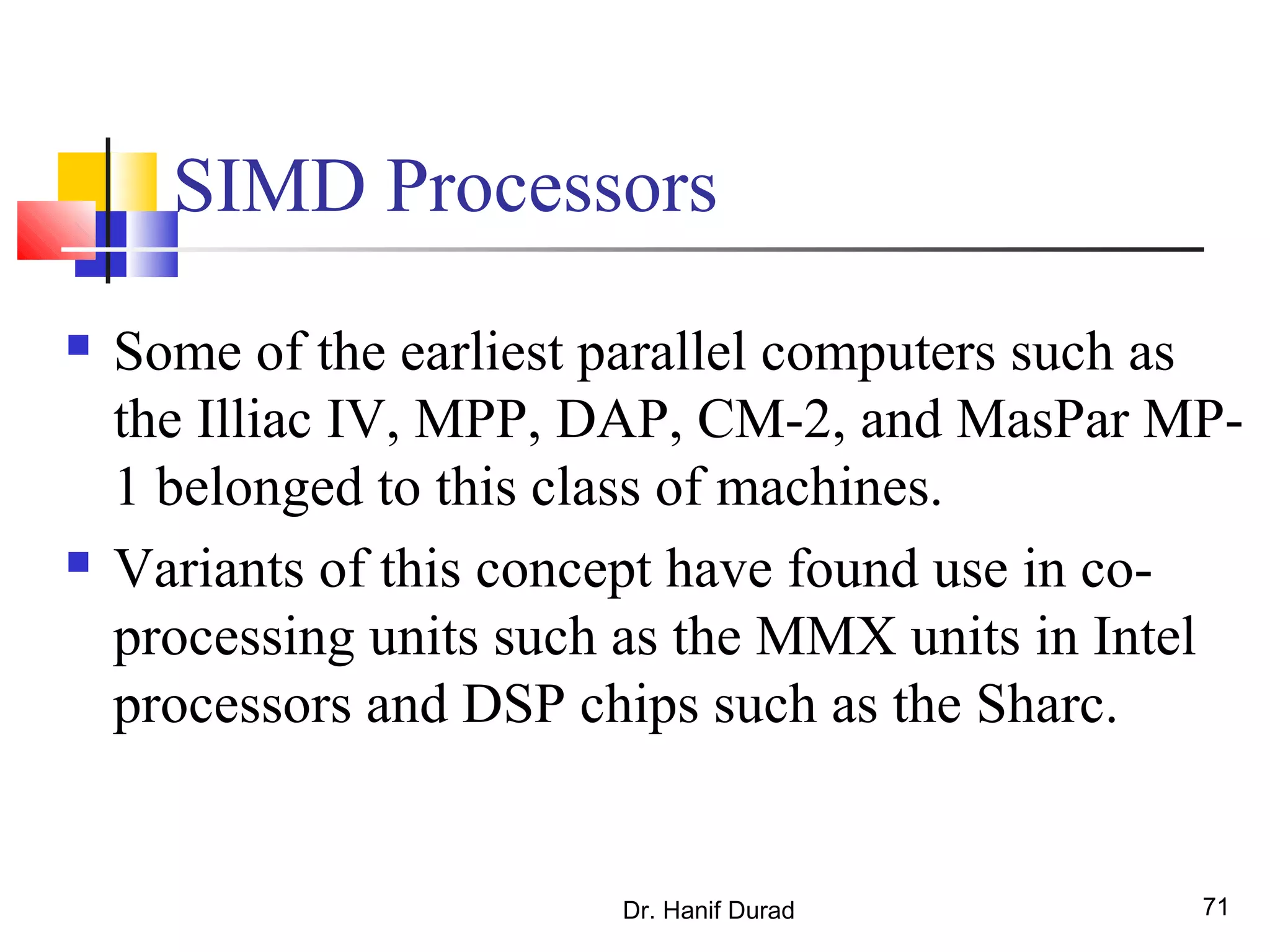 Dr. Hanif Durad 71
SIMD Processors
 Some of the earliest parallel computers such as
the Illiac IV, MPP, DAP, CM-2, and MasPar MP-
1 belonged to this class of machines.
 Variants of this concept have found use in co-
processing units such as the MMX units in Intel
processors and DSP chips such as the Sharc.
 