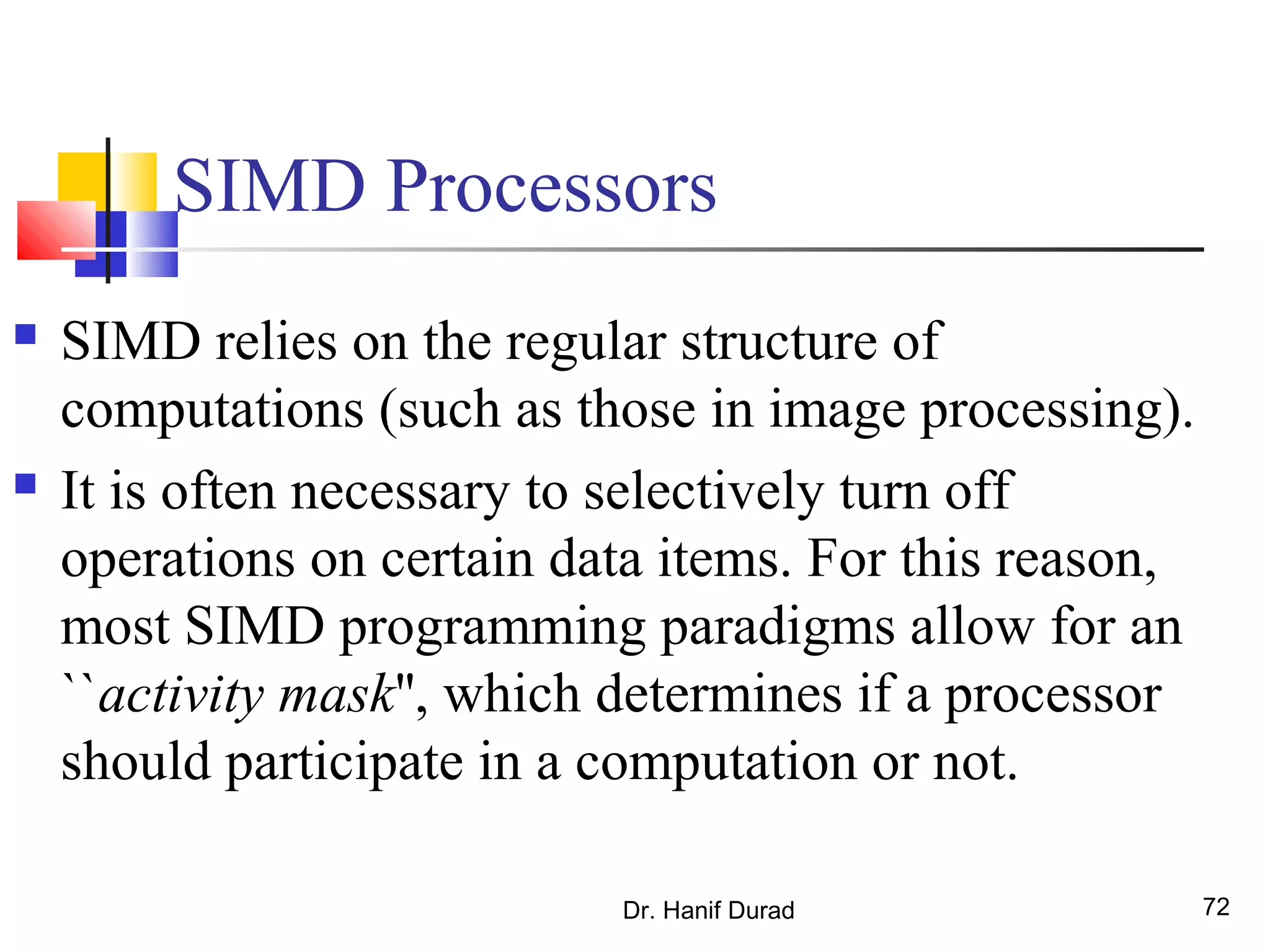 Dr. Hanif Durad 72
SIMD Processors
 SIMD relies on the regular structure of
computations (such as those in image processing).
 It is often necessary to selectively turn off
operations on certain data items. For this reason,
most SIMD programming paradigms allow for an
``activity mask'', which determines if a processor
should participate in a computation or not.
 
