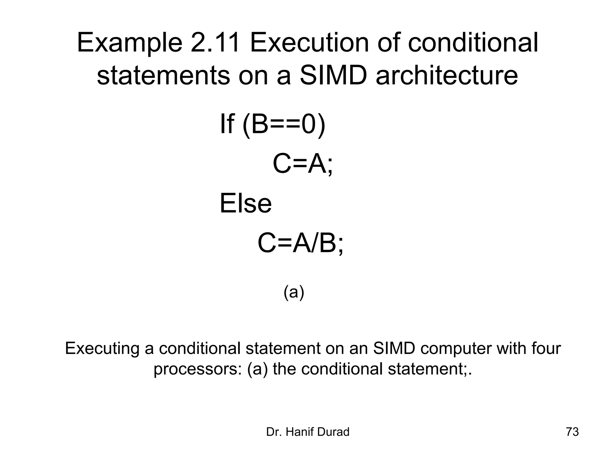 Dr. Hanif Durad 73
Example 2.11 Execution of conditional
statements on a SIMD architecture
If (B==0)
C=A;
Else
C=A/B;
Executing a conditional statement on an SIMD computer with four
processors: (a) the conditional statement;.
(a)
 