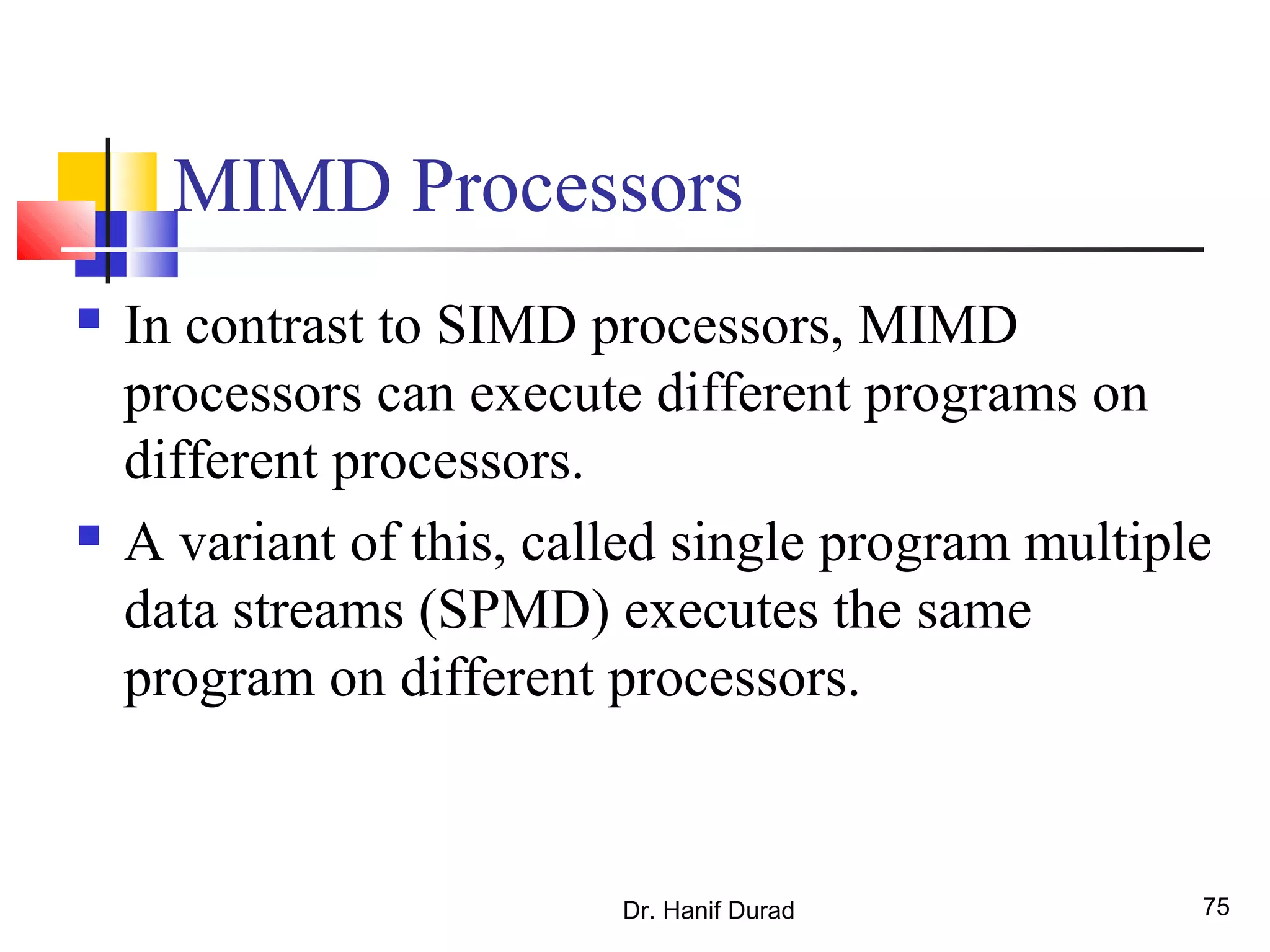 Dr. Hanif Durad 75
MIMD Processors
 In contrast to SIMD processors, MIMD
processors can execute different programs on
different processors.
 A variant of this, called single program multiple
data streams (SPMD) executes the same
program on different processors.
 