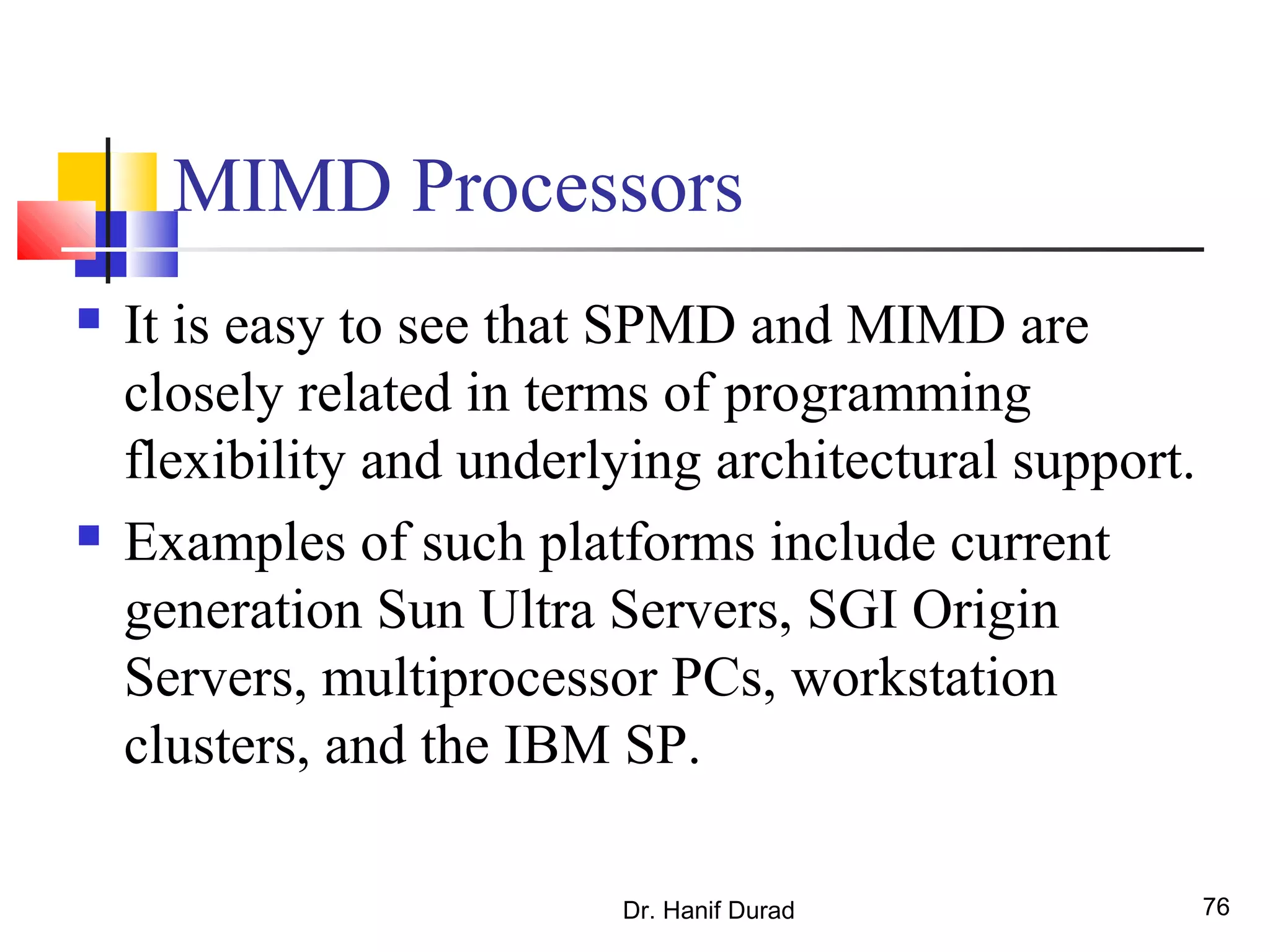 Dr. Hanif Durad 76
MIMD Processors
 It is easy to see that SPMD and MIMD are
closely related in terms of programming
flexibility and underlying architectural support.
 Examples of such platforms include current
generation Sun Ultra Servers, SGI Origin
Servers, multiprocessor PCs, workstation
clusters, and the IBM SP.
 