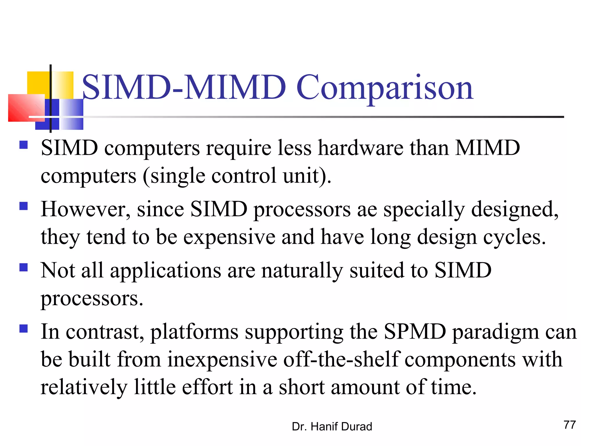 Dr. Hanif Durad 77
SIMD-MIMD Comparison
 SIMD computers require less hardware than MIMD
computers (single control unit).
 However, since SIMD processors ae specially designed,
they tend to be expensive and have long design cycles.
 Not all applications are naturally suited to SIMD
processors.
 In contrast, platforms supporting the SPMD paradigm can
be built from inexpensive off-the-shelf components with
relatively little effort in a short amount of time.
 