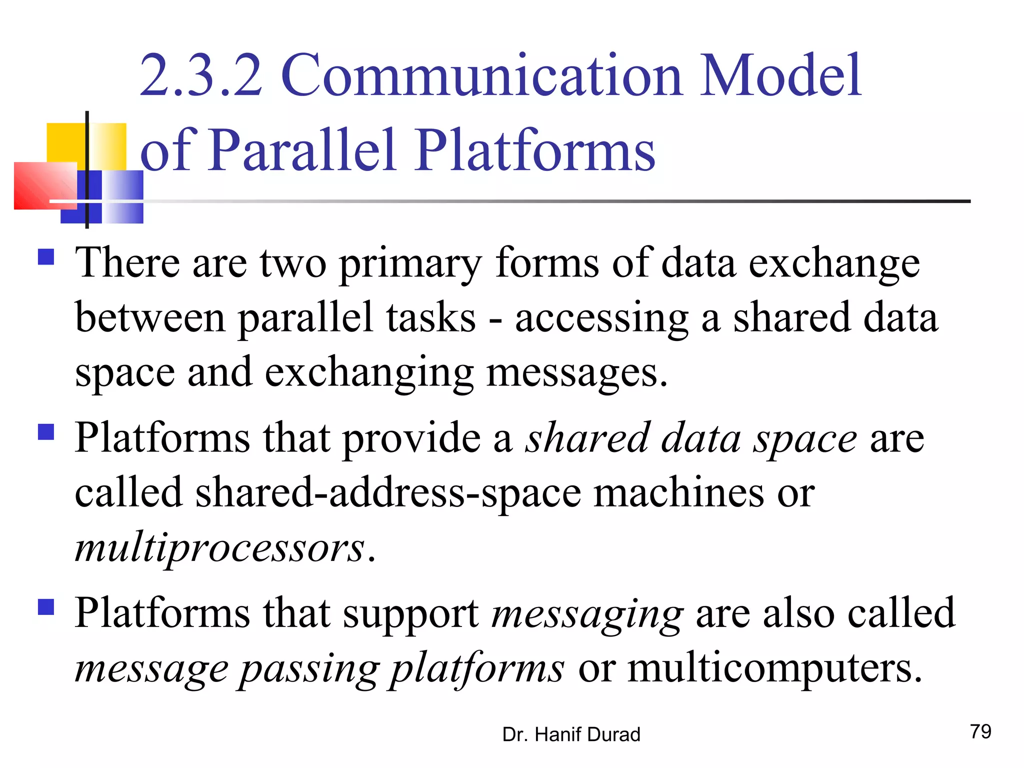 Dr. Hanif Durad 79
2.3.2 Communication Model
of Parallel Platforms
 There are two primary forms of data exchange
between parallel tasks - accessing a shared data
space and exchanging messages.
 Platforms that provide a shared data space are
called shared-address-space machines or
multiprocessors.
 Platforms that support messaging are also called
message passing platforms or multicomputers.
 