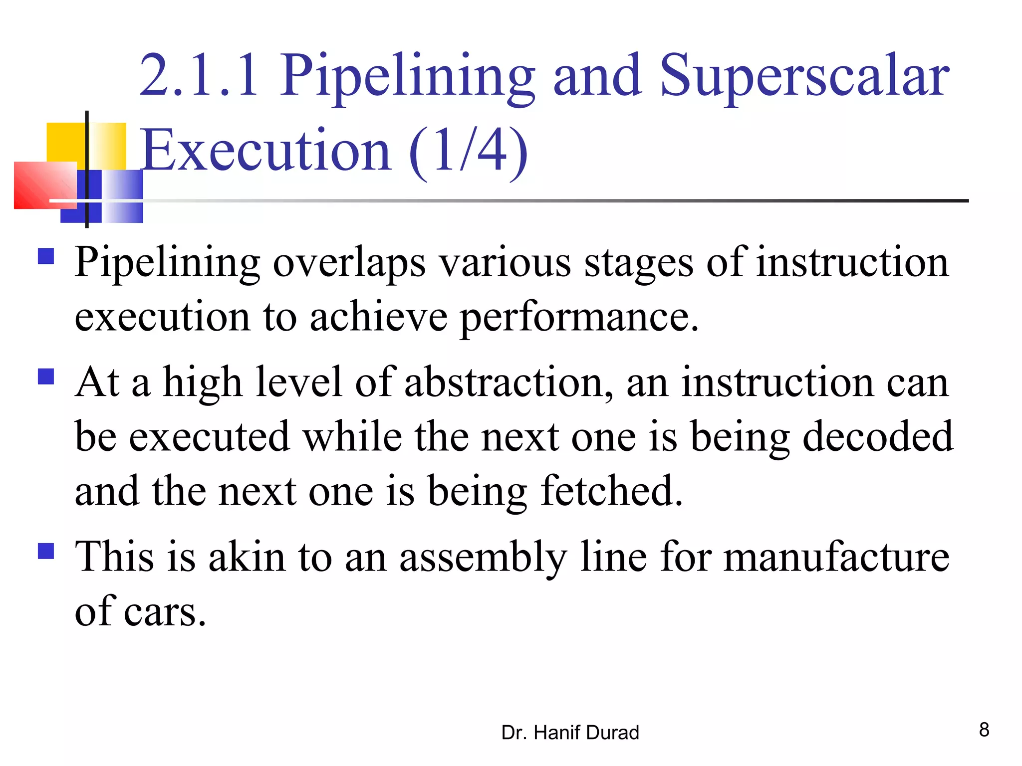 Dr. Hanif Durad 8
2.1.1 Pipelining and Superscalar
Execution (1/4)
 Pipelining overlaps various stages of instruction
execution to achieve performance.
 At a high level of abstraction, an instruction can
be executed while the next one is being decoded
and the next one is being fetched.
 This is akin to an assembly line for manufacture
of cars.
 