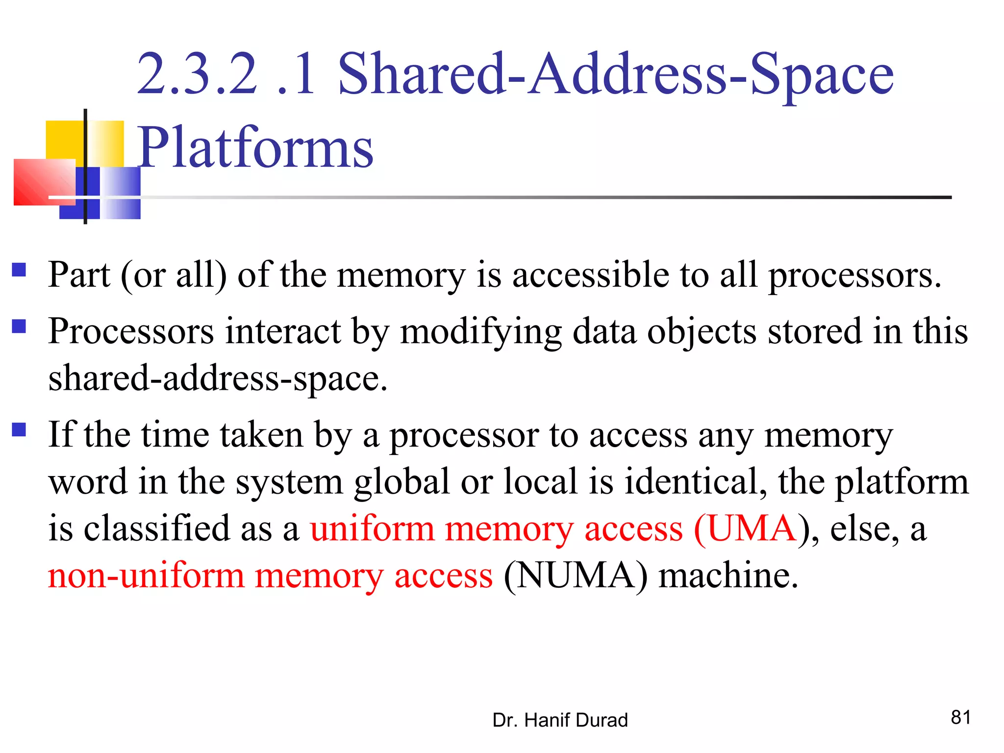 Dr. Hanif Durad 81
2.3.2 .1 Shared-Address-Space
Platforms
 Part (or all) of the memory is accessible to all processors.
 Processors interact by modifying data objects stored in this
shared-address-space.
 If the time taken by a processor to access any memory
word in the system global or local is identical, the platform
is classified as a uniform memory access (UMA), else, a
non-uniform memory access (NUMA) machine.
 
