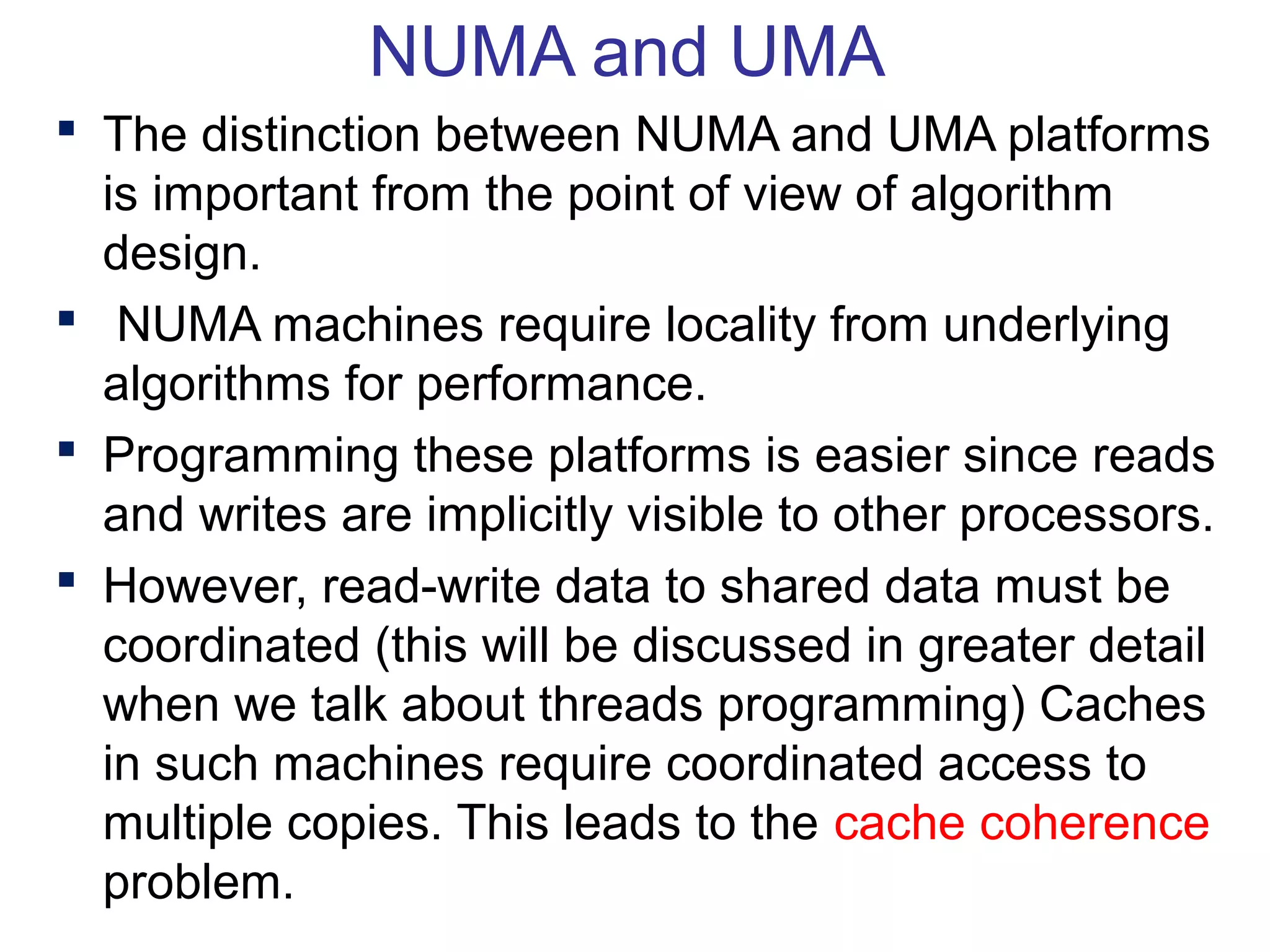 NUMA and UMA
 The distinction between NUMA and UMA platforms
is important from the point of view of algorithm
design.
 NUMA machines require locality from underlying
algorithms for performance.
 Programming these platforms is easier since reads
and writes are implicitly visible to other processors.
 However, read-write data to shared data must be
coordinated (this will be discussed in greater detail
when we talk about threads programming) Caches
in such machines require coordinated access to
multiple copies. This leads to the cache coherence
problem.
 