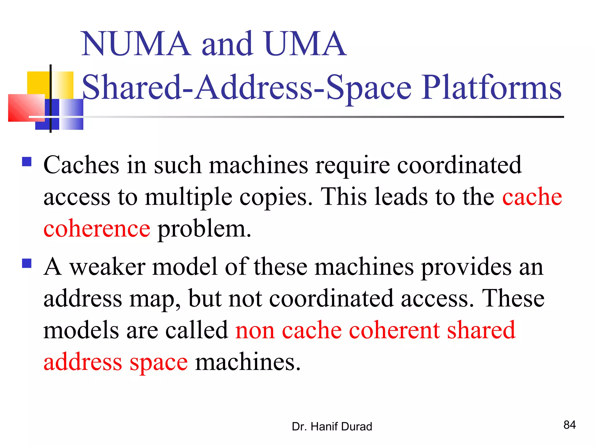 Dr. Hanif Durad 84
NUMA and UMA
Shared-Address-Space Platforms
 Caches in such machines require coordinated
access to multiple copies. This leads to the cache
coherence problem.
 A weaker model of these machines provides an
address map, but not coordinated access. These
models are called non cache coherent shared
address space machines.
 