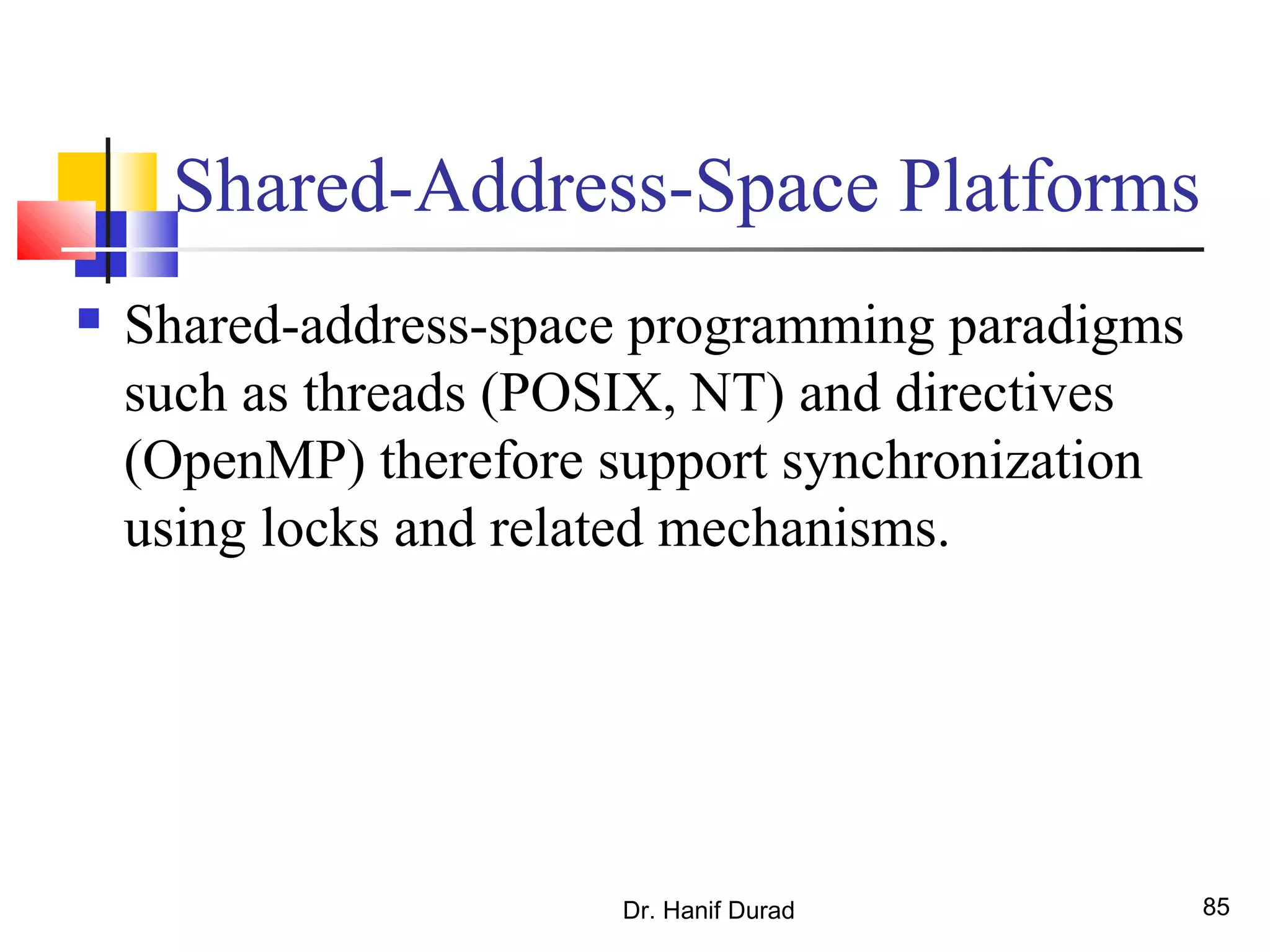 Shared-Address-Space Platforms
 Shared-address-space programming paradigms
such as threads (POSIX, NT) and directives
(OpenMP) therefore support synchronization
using locks and related mechanisms.
Dr. Hanif Durad 85
 
