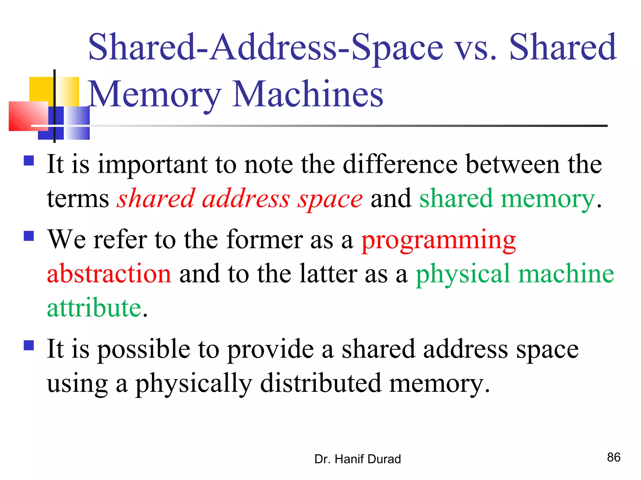 Dr. Hanif Durad 86
Shared-Address-Space vs. Shared
Memory Machines
 It is important to note the difference between the
terms shared address space and shared memory.
 We refer to the former as a programming
abstraction and to the latter as a physical machine
attribute.
 It is possible to provide a shared address space
using a physically distributed memory.
 