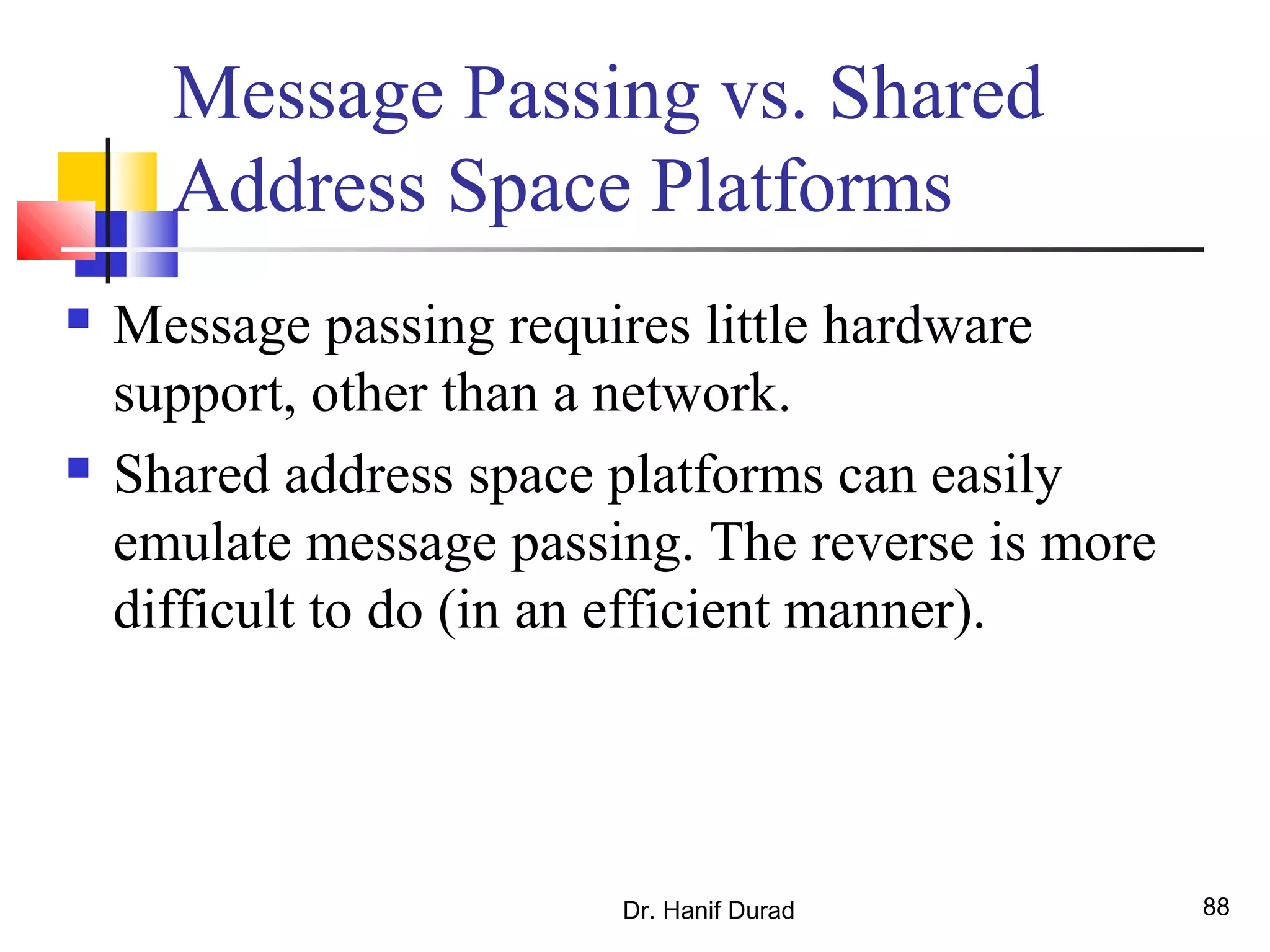 Dr. Hanif Durad 88
Message Passing vs. Shared
Address Space Platforms
 Message passing requires little hardware
support, other than a network.
 Shared address space platforms can easily
emulate message passing. The reverse is more
difficult to do (in an efficient manner).
 