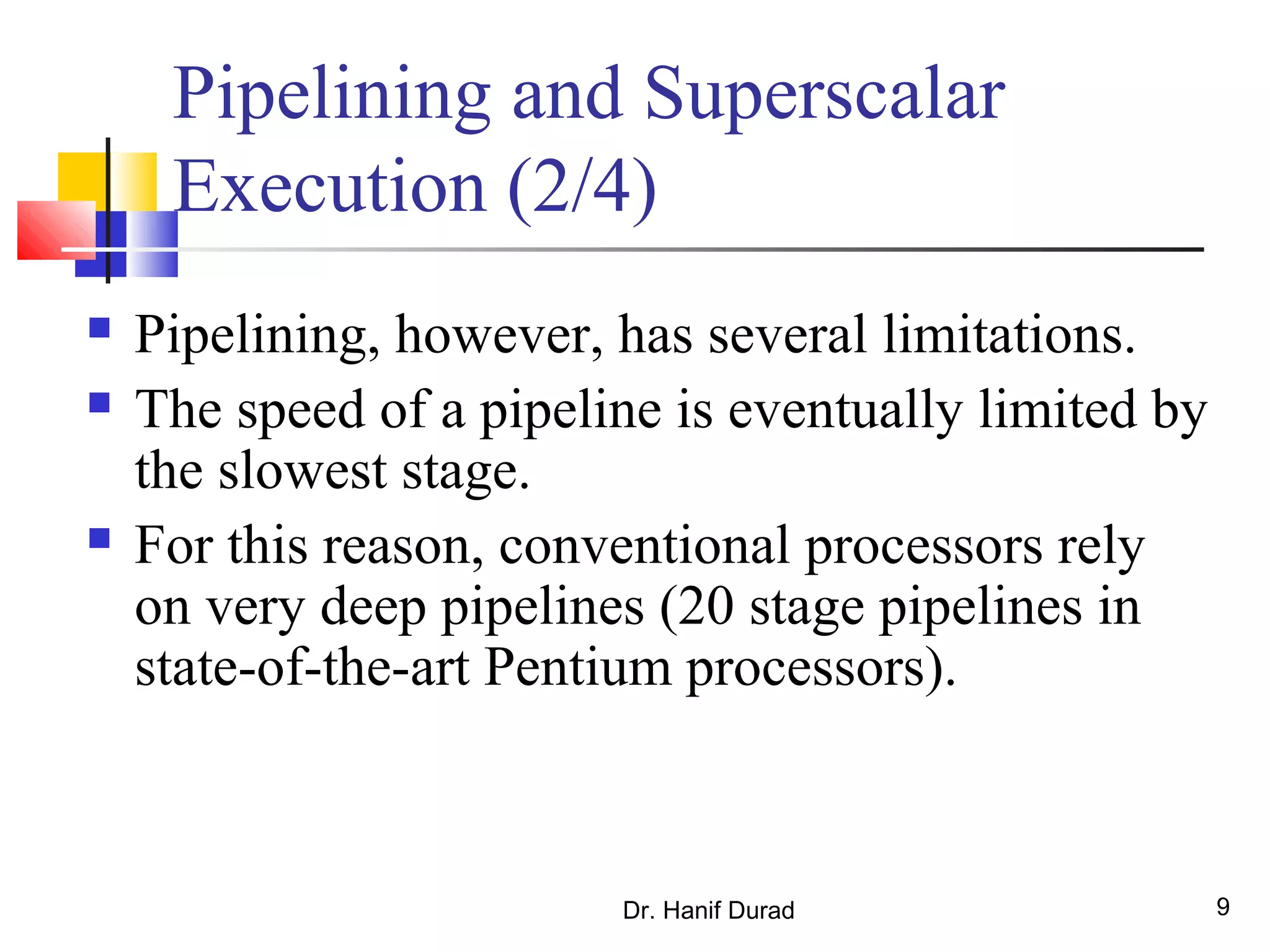 Dr. Hanif Durad 9
Pipelining and Superscalar
Execution (2/4)
 Pipelining, however, has several limitations.
 The speed of a pipeline is eventually limited by
the slowest stage.
 For this reason, conventional processors rely
on very deep pipelines (20 stage pipelines in
state-of-the-art Pentium processors).
 
