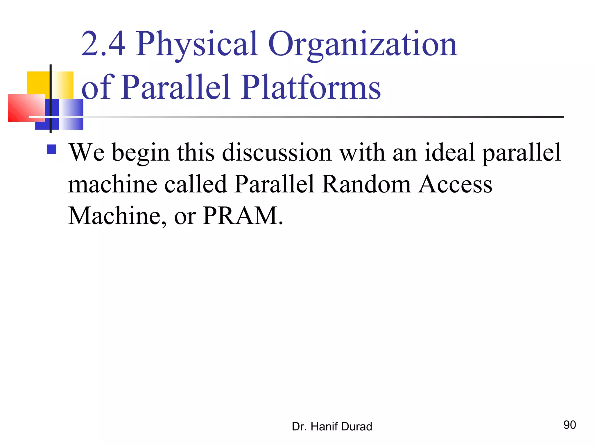 Dr. Hanif Durad 90
2.4 Physical Organization
of Parallel Platforms
 We begin this discussion with an ideal parallel
machine called Parallel Random Access
Machine, or PRAM.
 