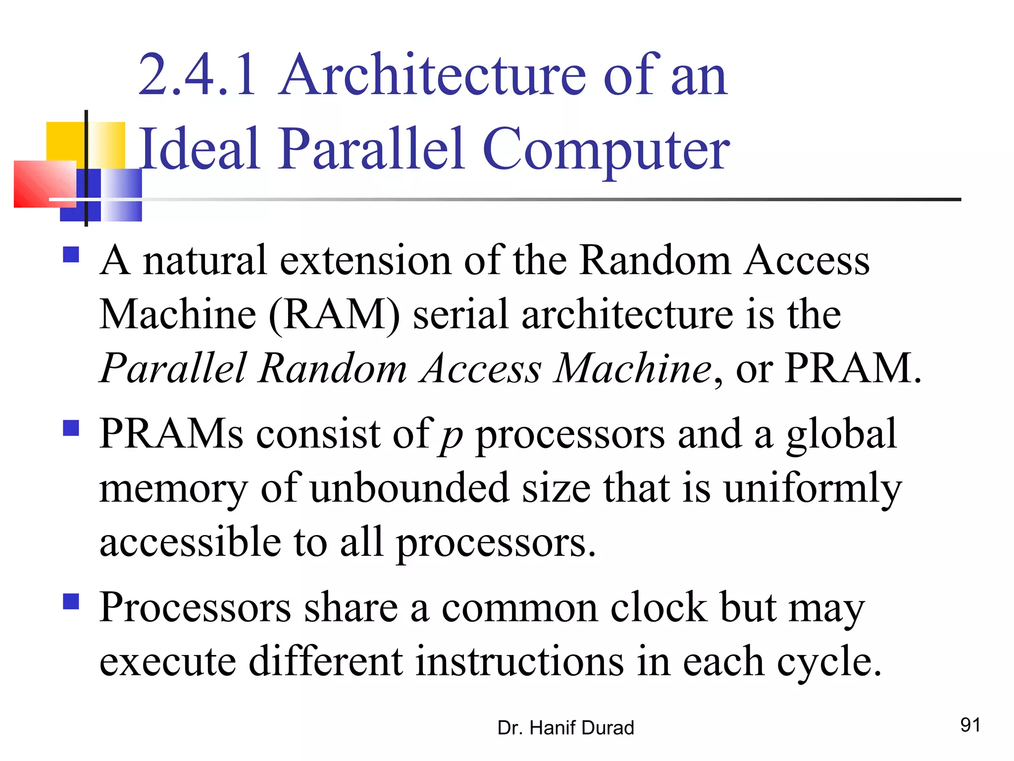 Dr. Hanif Durad 91
2.4.1 Architecture of an
Ideal Parallel Computer
 A natural extension of the Random Access
Machine (RAM) serial architecture is the
Parallel Random Access Machine, or PRAM.
 PRAMs consist of p processors and a global
memory of unbounded size that is uniformly
accessible to all processors.
 Processors share a common clock but may
execute different instructions in each cycle.
 
