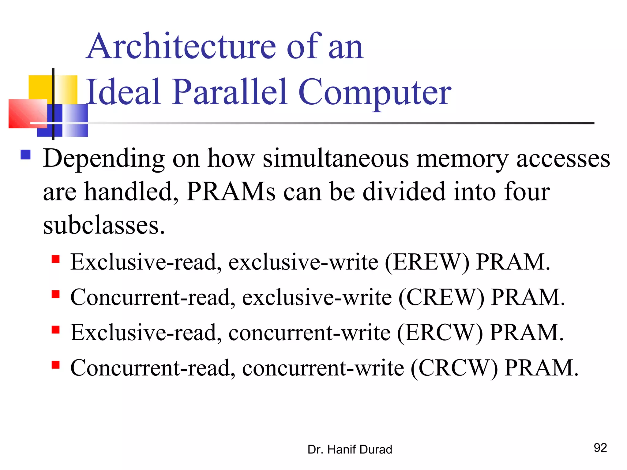 Dr. Hanif Durad 92
Architecture of an
Ideal Parallel Computer
 Depending on how simultaneous memory accesses
are handled, PRAMs can be divided into four
subclasses.
 Exclusive-read, exclusive-write (EREW) PRAM.
 Concurrent-read, exclusive-write (CREW) PRAM.
 Exclusive-read, concurrent-write (ERCW) PRAM.
 Concurrent-read, concurrent-write (CRCW) PRAM.
 