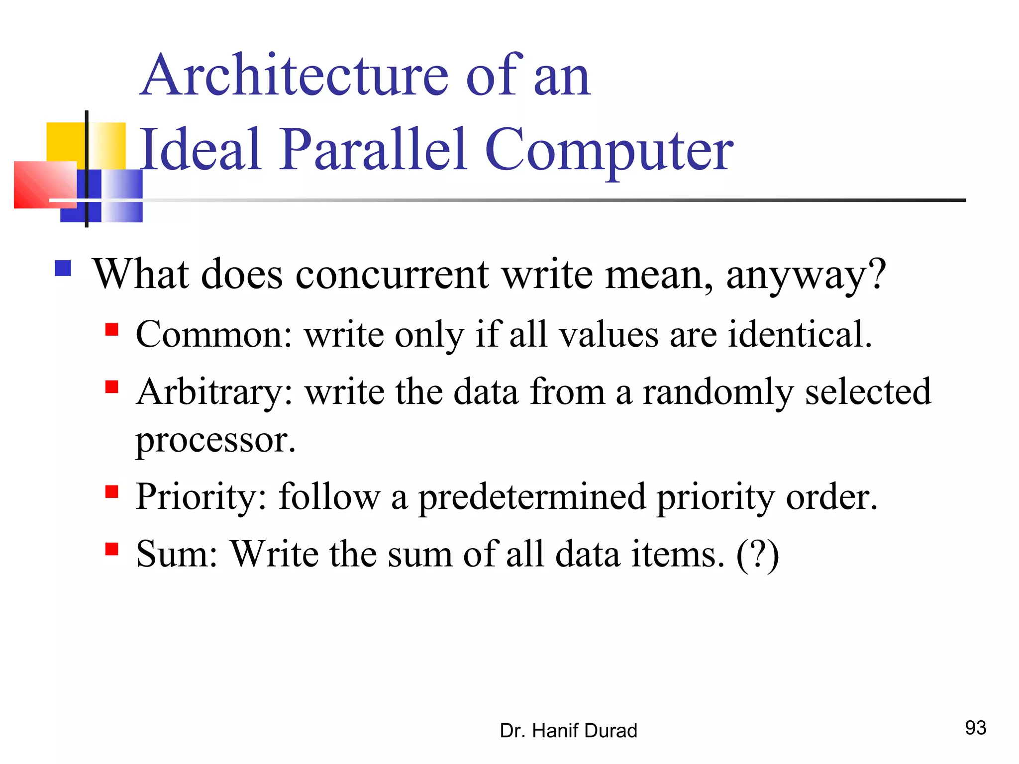 Dr. Hanif Durad 93
Architecture of an
Ideal Parallel Computer
 What does concurrent write mean, anyway?
 Common: write only if all values are identical.
 Arbitrary: write the data from a randomly selected
processor.
 Priority: follow a predetermined priority order.
 Sum: Write the sum of all data items. (?)
 