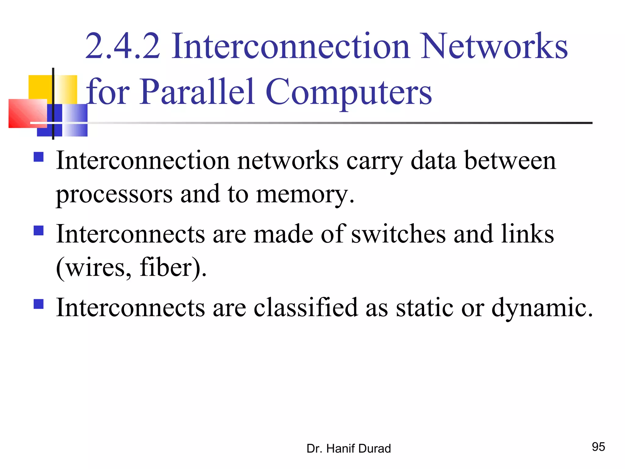 Dr. Hanif Durad 95
2.4.2 Interconnection Networks
for Parallel Computers
 Interconnection networks carry data between
processors and to memory.
 Interconnects are made of switches and links
(wires, fiber).
 Interconnects are classified as static or dynamic.
 