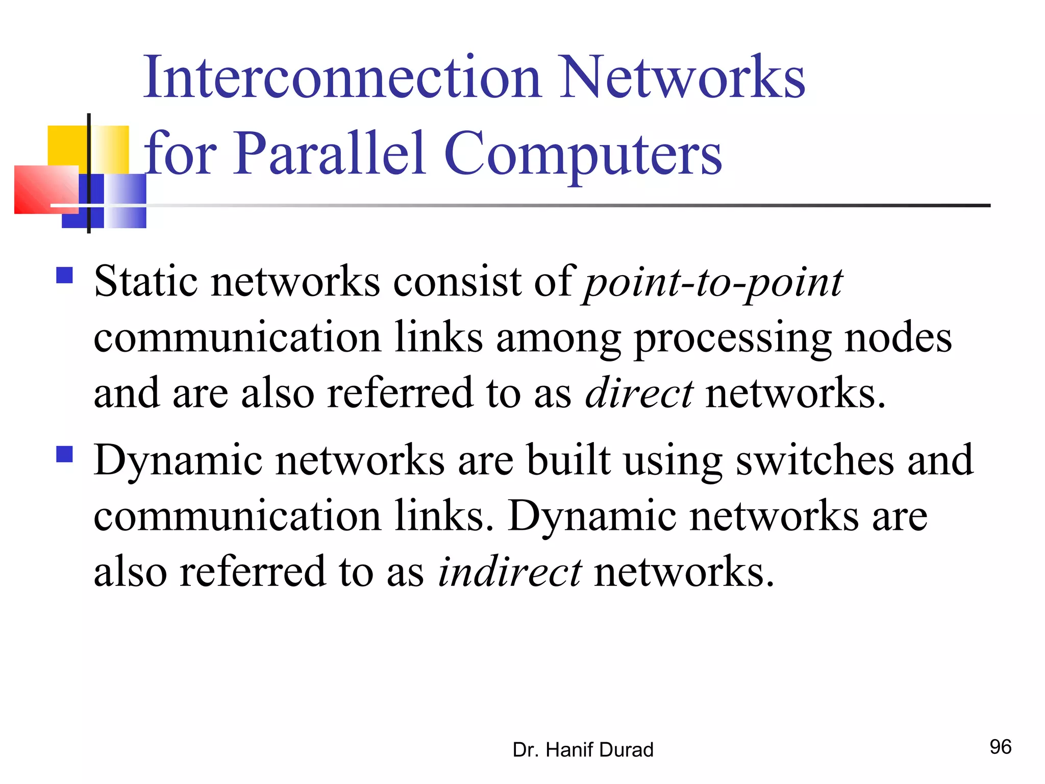 Dr. Hanif Durad 96
Interconnection Networks
for Parallel Computers
 Static networks consist of point-to-point
communication links among processing nodes
and are also referred to as direct networks.
 Dynamic networks are built using switches and
communication links. Dynamic networks are
also referred to as indirect networks.
 