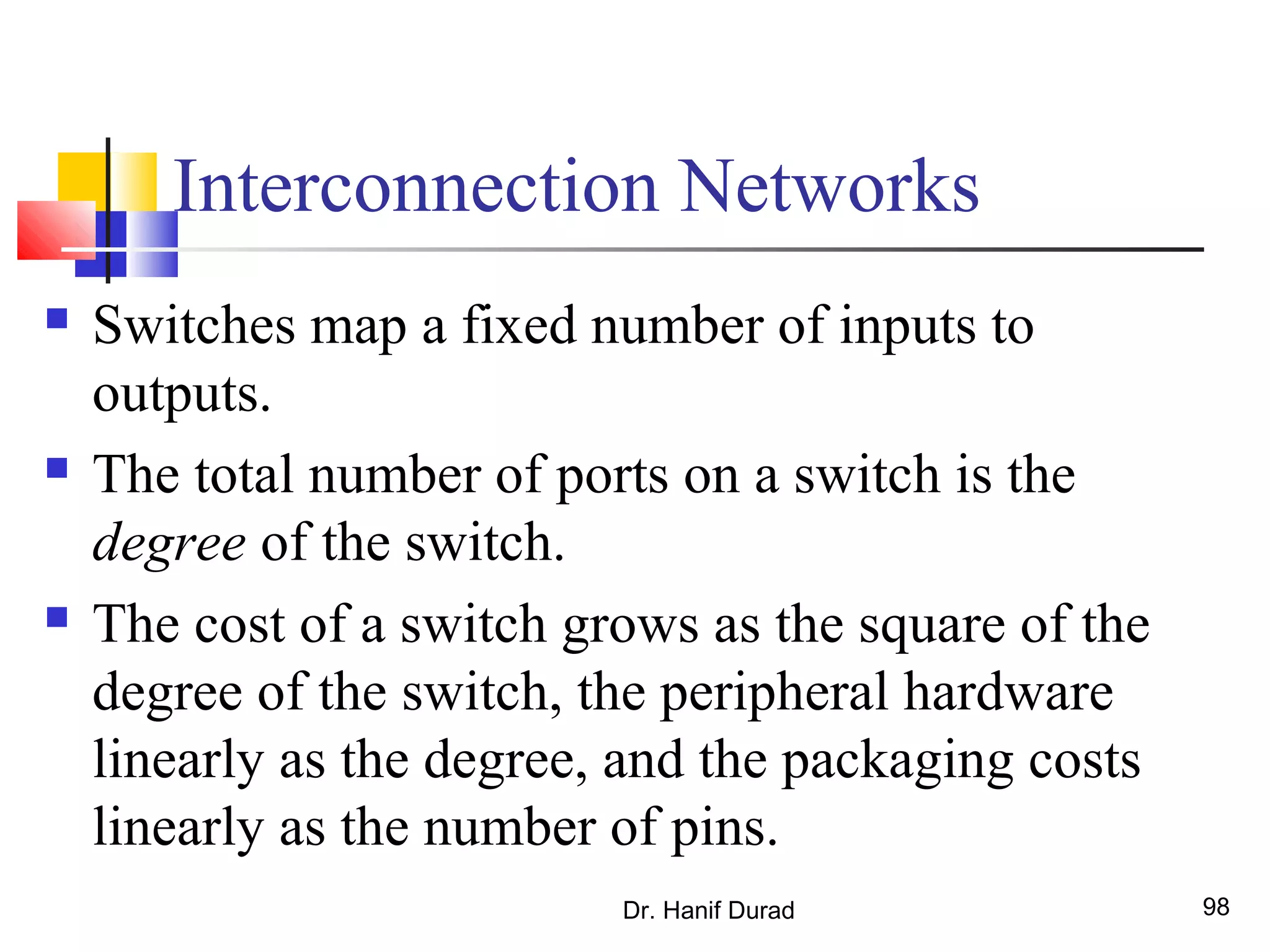 Dr. Hanif Durad 98
Interconnection Networks
 Switches map a fixed number of inputs to
outputs.
 The total number of ports on a switch is the
degree of the switch.
 The cost of a switch grows as the square of the
degree of the switch, the peripheral hardware
linearly as the degree, and the packaging costs
linearly as the number of pins.
 