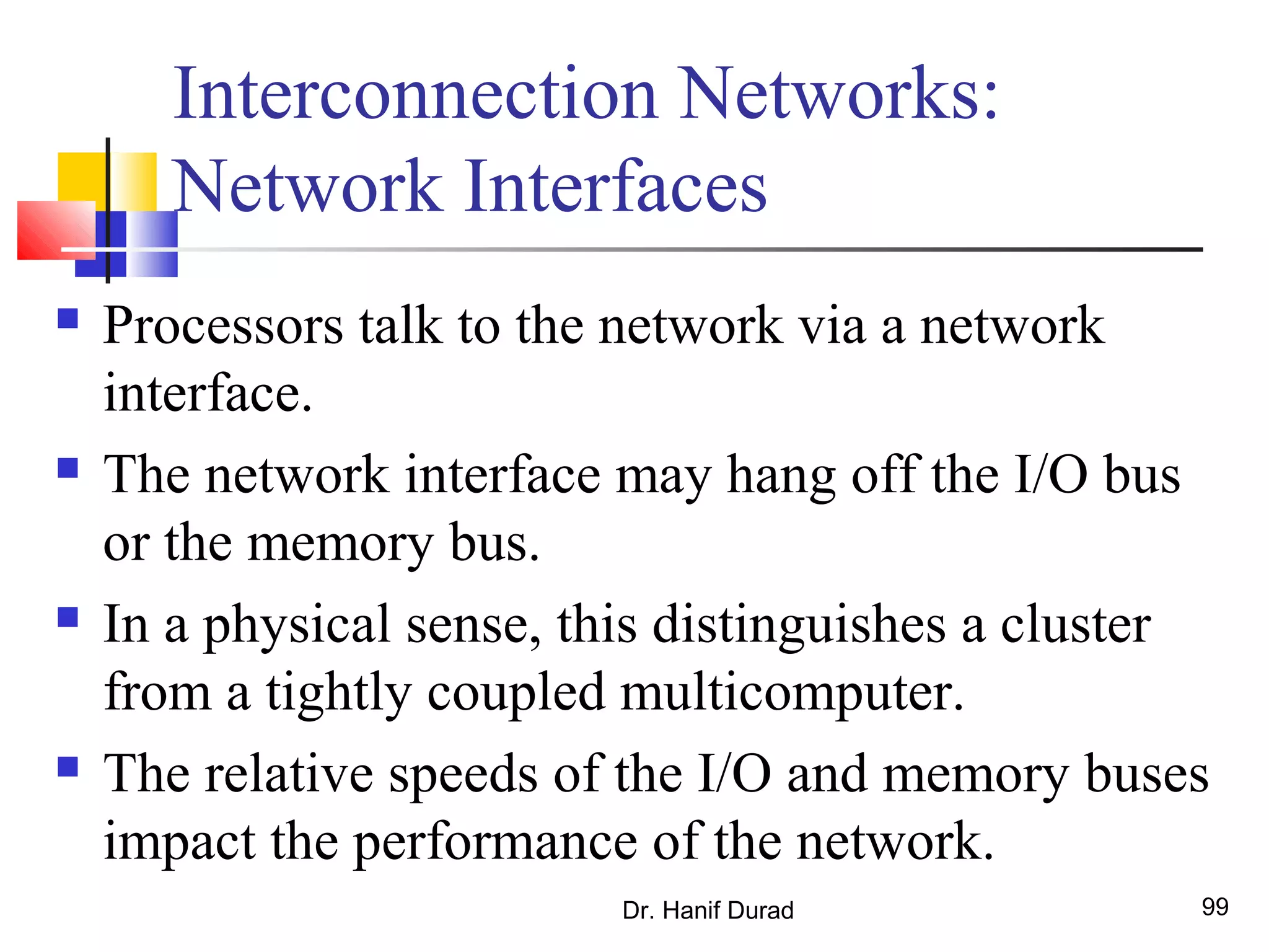 Dr. Hanif Durad 99
Interconnection Networks:
Network Interfaces
 Processors talk to the network via a network
interface.
 The network interface may hang off the I/O bus
or the memory bus.
 In a physical sense, this distinguishes a cluster
from a tightly coupled multicomputer.
 The relative speeds of the I/O and memory buses
impact the performance of the network.
 