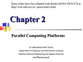 Chapter 2Chapter 2
Parallel Computing PlatformsParallel Computing Platforms
Dr. Muhammad Hanif Durad
Department of Computer and Information Sciences
Pakistan Institute Engineering and Applied Sciences
hanif@pieas.edu.pk
Some slides have bee adapted with thanks DANA PETCU'S at
http://web.info.uvt.ro/~petcu/index.html
 