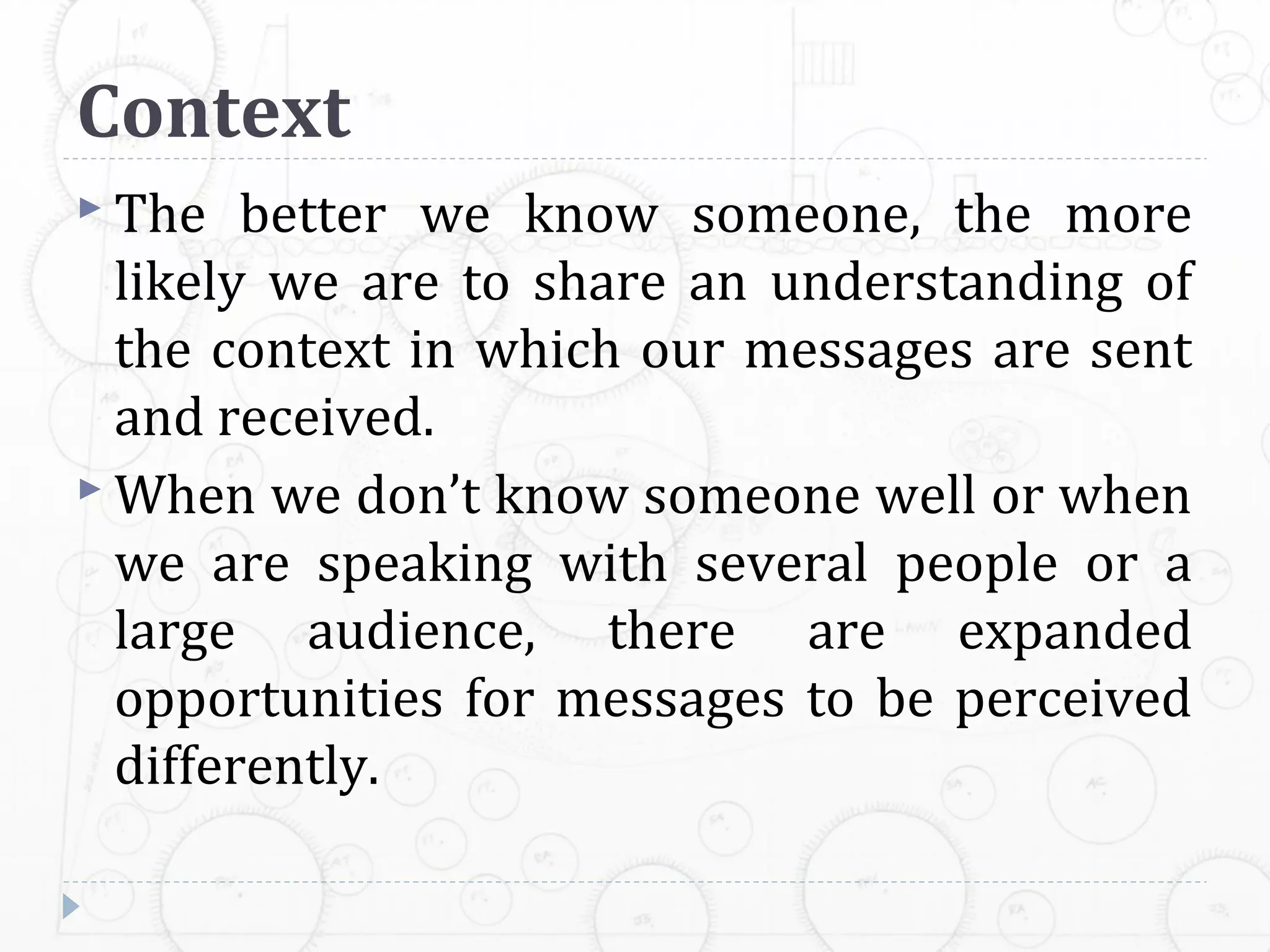 Context
 The   better we know someone, the more
  likely we are to share an understanding of
  the context in which our messages are sent
  and received.
 When we don’t know someone well or when
  we are speaking with several people or a
  large audience, there are expanded
  opportunities for messages to be perceived
  differently.
 