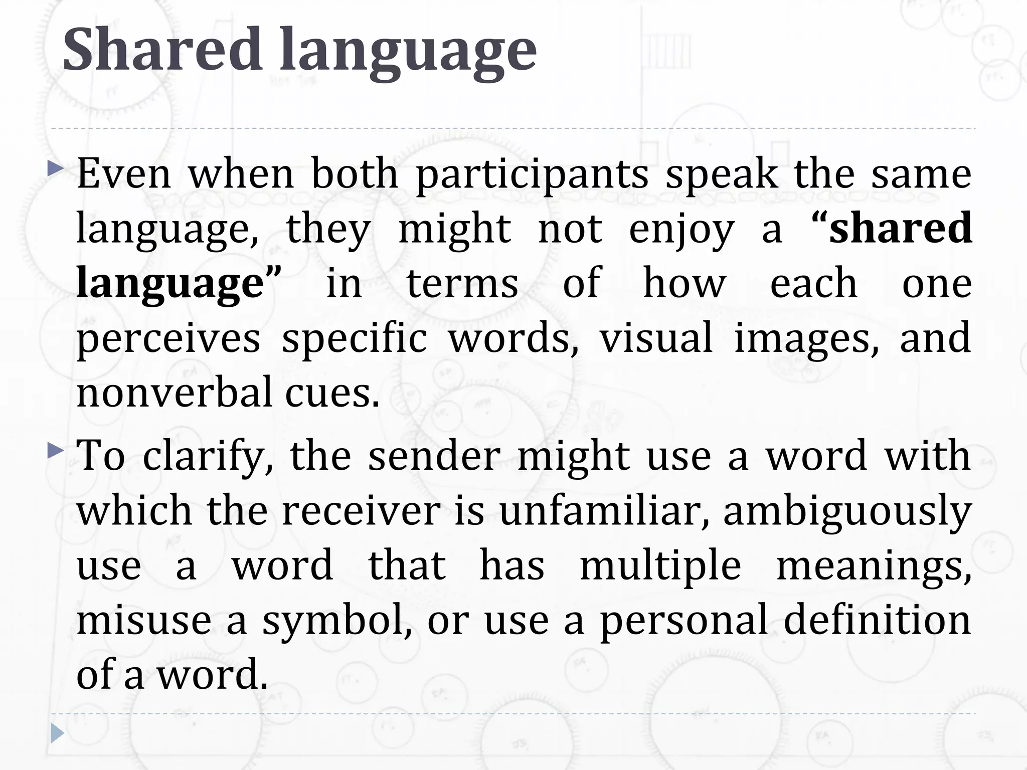 Shared language
 Even  when both participants speak the same
  language, they might not enjoy a “shared
  language” in terms of how each one
  perceives speciﬁc words, visual images, and
  nonverbal cues.
 To clarify, the sender might use a word with
  which the receiver is unfamiliar, ambiguously
  use a word that has multiple meanings,
  misuse a symbol, or use a personal deﬁnition
  of a word.
 
