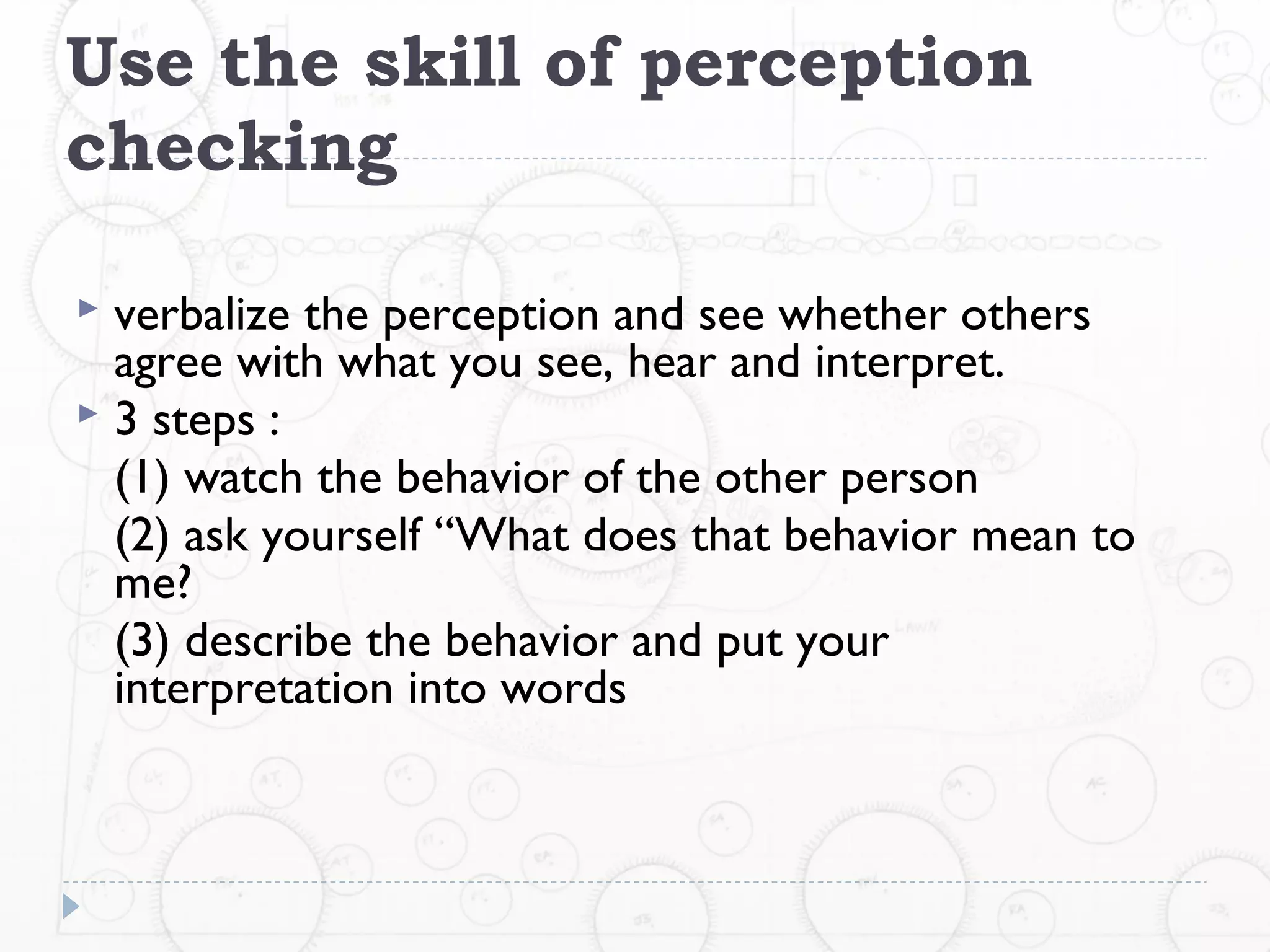 Use the skill of perception
checking

 verbalize the perception and see whether others
  agree with what you see, hear and interpret.
 3 steps :
  (1) watch the behavior of the other person
  (2) ask yourself “What does that behavior mean to
  me?
  (3) describe the behavior and put your
  interpretation into words
 