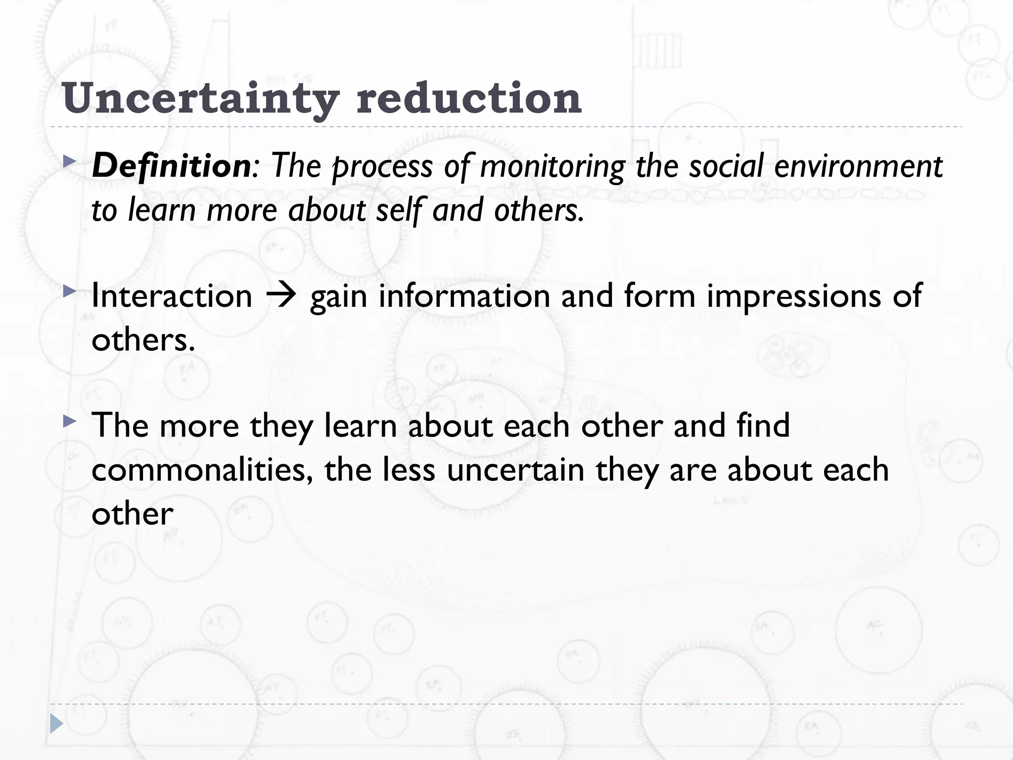 Uncertainty reduction
   Definition: The process of monitoring the social environment
    to learn more about self and others.

   Interaction  gain information and form impressions of
    others.

   The more they learn about each other and find
    commonalities, the less uncertain they are about each
    other
 