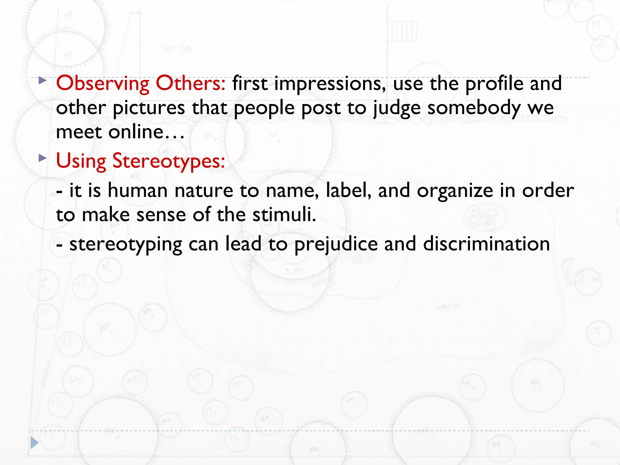    Observing Others: first impressions, use the profile and
    other pictures that people post to judge somebody we
    meet online…
   Using Stereotypes:
    - it is human nature to name, label, and organize in order
    to make sense of the stimuli.
    - stereotyping can lead to prejudice and discrimination
 