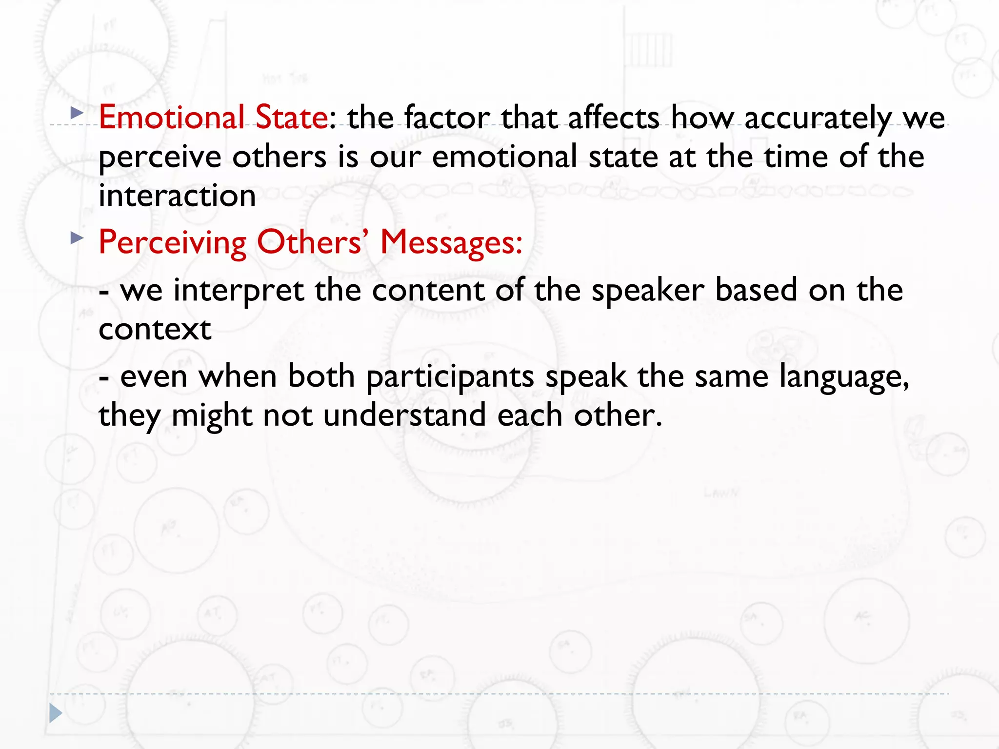    Emotional State: the factor that affects how accurately we
    perceive others is our emotional state at the time of the
    interaction
   Perceiving Others’ Messages:
    - we interpret the content of the speaker based on the
    context
    - even when both participants speak the same language,
    they might not understand each other.
 
