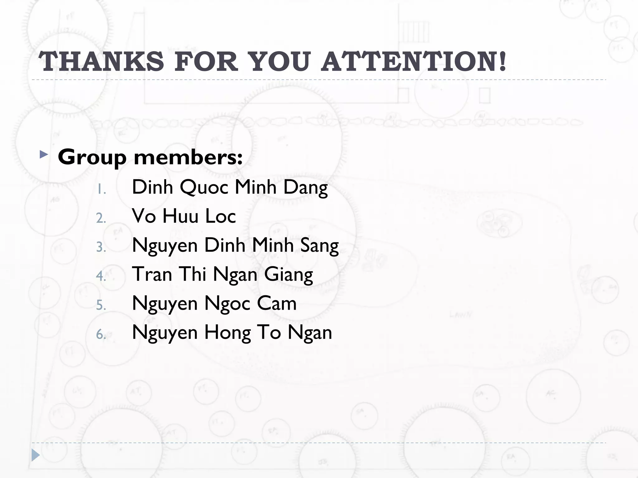 THANKS FOR YOU ATTENTION!


   Group members:
      1.   Dinh Quoc Minh Dang
      2.   Vo Huu Loc
      3.   Nguyen Dinh Minh Sang
      4.   Tran Thi Ngan Giang
      5.   Nguyen Ngoc Cam
      6.   Nguyen Hong To Ngan
 