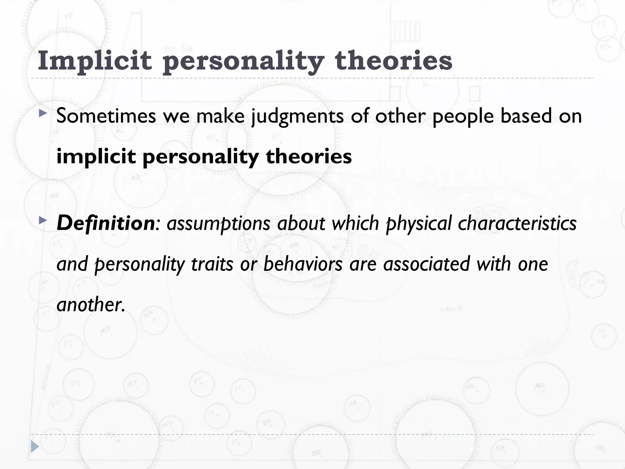 Implicit personality theories
   Sometimes we make judgments of other people based on
    implicit personality theories

   Definition: assumptions about which physical characteristics
    and personality traits or behaviors are associated with one
    another.
 