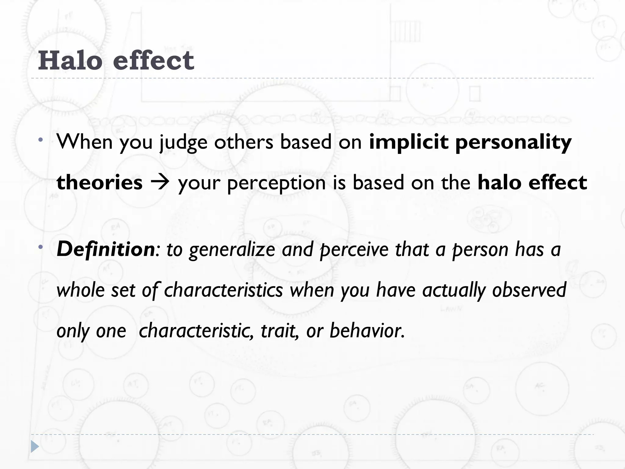 Halo effect

•   When you judge others based on implicit personality
    theories  your perception is based on the halo effect

•   Definition: to generalize and perceive that a person has a
    whole set of characteristics when you have actually observed
    only one characteristic, trait, or behavior.
 