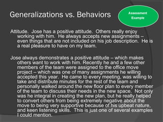 Generalizations vs. Behaviors
Attitude. Jose has a positive attitude. Others really enjoy
working with him. He always accepts new assignments –
even things that are not included on his job description. He is
a real pleasure to have on my team.
Jose always demonstrates a positive attitude – which makes
others want to work with him. Recently he and a few other
members of the team were assigned to the office move
project – which was one of many assignments he willing
accepted this year. He came to every meeting, was willing to
take and distribute minutes for the rest of the team and
personally walked around the new floor plan to every member
of the team to discuss their needs in the new space. Not only
was he integral in creating the new plan, but he really helped
to convert others from being extremely negative about the
move to being very supportive because of his upbeat nature,
and keen listening skills. This is just one of several examples
I could mention.
 