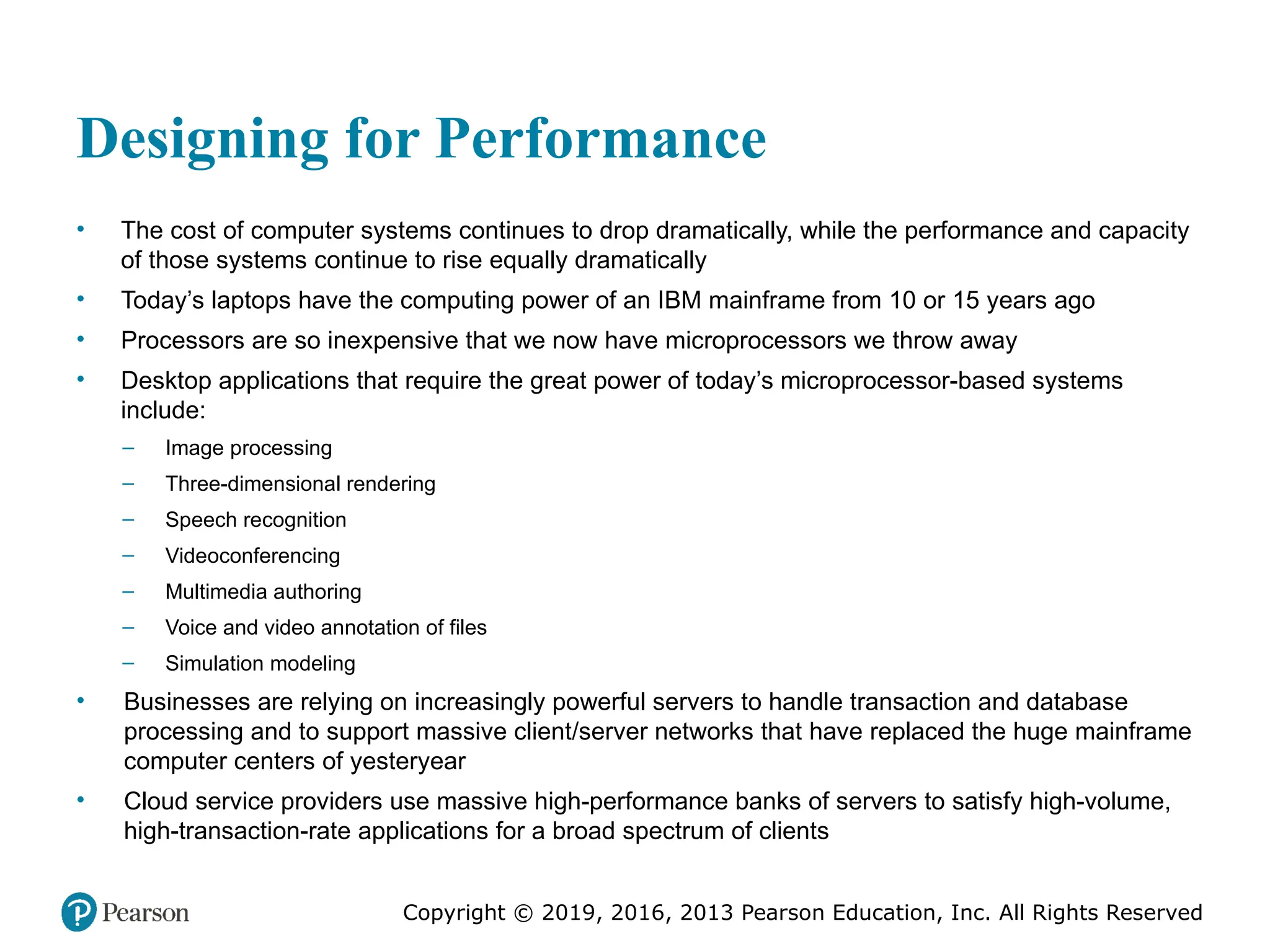 Copyright © 2019, 2016, 2013 Pearson Education, Inc. All Rights Reserved
Designing for Performance
• The cost of computer systems continues to drop dramatically, while the performance and capacity
of those systems continue to rise equally dramatically
• Today’s laptops have the computing power of an IBM mainframe from 10 or 15 years ago
• Processors are so inexpensive that we now have microprocessors we throw away
• Desktop applications that require the great power of today’s microprocessor-based systems
include:
– Image processing
– Three-dimensional rendering
– Speech recognition
– Videoconferencing
– Multimedia authoring
– Voice and video annotation of files
– Simulation modeling
• Businesses are relying on increasingly powerful servers to handle transaction and database
processing and to support massive client/server networks that have replaced the huge mainframe
computer centers of yesteryear
• Cloud service providers use massive high-performance banks of servers to satisfy high-volume,
high-transaction-rate applications for a broad spectrum of clients
 
