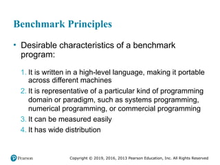 Copyright © 2019, 2016, 2013 Pearson Education, Inc. All Rights Reserved
Benchmark Principles
• Desirable characteristics of a benchmark
program:
1. It is written in a high-level language, making it portable
across different machines
2. It is representative of a particular kind of programming
domain or paradigm, such as systems programming,
numerical programming, or commercial programming
3. It can be measured easily
4. It has wide distribution
 