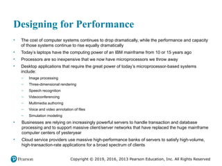 Copyright © 2019, 2016, 2013 Pearson Education, Inc. All Rights Reserved
Designing for Performance
• The cost of computer systems continues to drop dramatically, while the performance and capacity
of those systems continue to rise equally dramatically
• Today’s laptops have the computing power of an IBM mainframe from 10 or 15 years ago
• Processors are so inexpensive that we now have microprocessors we throw away
• Desktop applications that require the great power of today’s microprocessor-based systems
include:
– Image processing
– Three-dimensional rendering
– Speech recognition
– Videoconferencing
– Multimedia authoring
– Voice and video annotation of files
– Simulation modeling
• Businesses are relying on increasingly powerful servers to handle transaction and database
processing and to support massive client/server networks that have replaced the huge mainframe
computer centers of yesteryear
• Cloud service providers use massive high-performance banks of servers to satisfy high-volume,
high-transaction-rate applications for a broad spectrum of clients
 