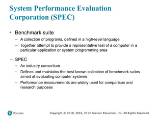 Copyright © 2019, 2016, 2013 Pearson Education, Inc. All Rights Reserved
System Performance Evaluation
Corporation (SPEC)
• Benchmark suite
– A collection of programs, defined in a high-level language
– Together attempt to provide a representative test of a computer in a
particular application or system programming area
– SPEC
– An industry consortium
– Defines and maintains the best known collection of benchmark suites
aimed at evaluating computer systems
– Performance measurements are widely used for comparison and
research purposes
 