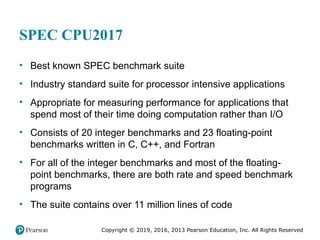 Copyright © 2019, 2016, 2013 Pearson Education, Inc. All Rights Reserved
SPEC CPU2017
• Best known SPEC benchmark suite
• Industry standard suite for processor intensive applications
• Appropriate for measuring performance for applications that
spend most of their time doing computation rather than I/O
• Consists of 20 integer benchmarks and 23 floating-point
benchmarks written in C, C++, and Fortran
• For all of the integer benchmarks and most of the floating-
point benchmarks, there are both rate and speed benchmark
programs
• The suite contains over 11 million lines of code
 