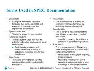 Copyright © 2019, 2016, 2013 Pearson Education, Inc. All Rights Reserved
Terms Used in SPEC Documentation
• Benchmark
– A program written in a high-level
language that can be compiled and
executed on any computer that
implements the compiler
• System under test
– This is the system to be evaluated
• Reference machine
– This is a system used by SPEC to
establish a baseline performance for all
benchmarks
▪ Each benchmark is run and
measured on this machine to
establish a reference time for that
benchmark
• Base metric
– These are required for all reported
results and have strict guidelines for
compilation
• Peak metric
– This enables users to attempt to
optimize system performance by
optimizing the compiler output
• Speed metric
– This is simply a measurement of the
time it takes to execute a compiled
benchmark
• Used for comparing the ability of a
computer to complete single tasks
• Rate metric
– This is a measurement of how many
tasks a computer can accomplish in a
certain amount of time
• This is called a throughput, capacity,
or rate measure
• Allows the system under test to
execute simultaneous tasks to take
advantage of multiple processors
 