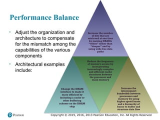 Copyright © 2019, 2016, 2013 Pearson Education, Inc. All Rights Reserved
Performance Balance
• Adjust the organization and
architecture to compensate
for the mismatch among the
capabilities of the various
components
• Architectural examples
include:
Increase the number
of bits that are
retrieved at one time
by making DRAMs
“wider” rather than
“deeper” and by
using wide bus data
paths
Change the DRAM
interface to make it
more efficient by
including a cache or
other buffering
scheme on the DRAM
chip
Reduce the frequency
of memory access by
incorporating
increasingly complex
and efficient cache
structures between
the processor and
main memory
Increase the
interconnect
bandwidth between
processors and
memory by using
higher speed buses
and a hierarchy of
buses to buffer and
structure data flow
 