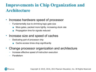 Copyright © 2019, 2016, 2013 Pearson Education, Inc. All Rights Reserved
Improvements in Chip Organization and
Architecture
• Increase hardware speed of processor
– Fundamentally due to shrinking logic gate size
▪ More gates, packed more tightly, increasing clock rate
▪ Propagation time for signals reduced
• Increase size and speed of caches
– Dedicating part of processor chip
▪ Cache access times drop significantly
• Change processor organization and architecture
– Increase effective speed of instruction execution
– Parallelism
 