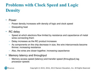 Copyright © 2019, 2016, 2013 Pearson Education, Inc. All Rights Reserved
Problems with Clock Speed and Logic
Density
• Power
– Power density increases with density of logic and clock speed
– Dissipating heat
• RC delay
– Speed at which electrons flow limited by resistance and capacitance of metal
wires connecting them
– Delay increases as the RC product increases
– As components on the chip decrease in size, the wire interconnects become
thinner, increasing resistance
– Also, the wires are closer together, increasing capacitance
• Memory latency and throughput
– Memory access speed (latency) and transfer speed (throughput) lag
processor speeds
 