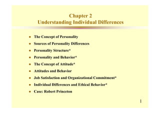 Chapter 2
  Understanding Individual Differences

The Concept of Personality
Sources of Personality Differences
Personality Structure*
Personality and Behavior*
The Concept of Attitude*
Attitudes and Behavior
Job Satisfaction and Organizational Commitment*
Individual Differences and Ethical Behavior*
Case: Robert Princeton

                                                  1
 