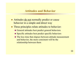 Attitudes and Behavior

Attitudes do not normally predict or cause
behavior in a simple and direct way
Three principles relate attitudes to behavior:
  General attitudes best predict general behaviors
  Specific attitudes best predict specific behaviors
  The less time that elapses between attitude measurement
  and behavior, the more consistent will be the
  relationship between them


                                                            10
 